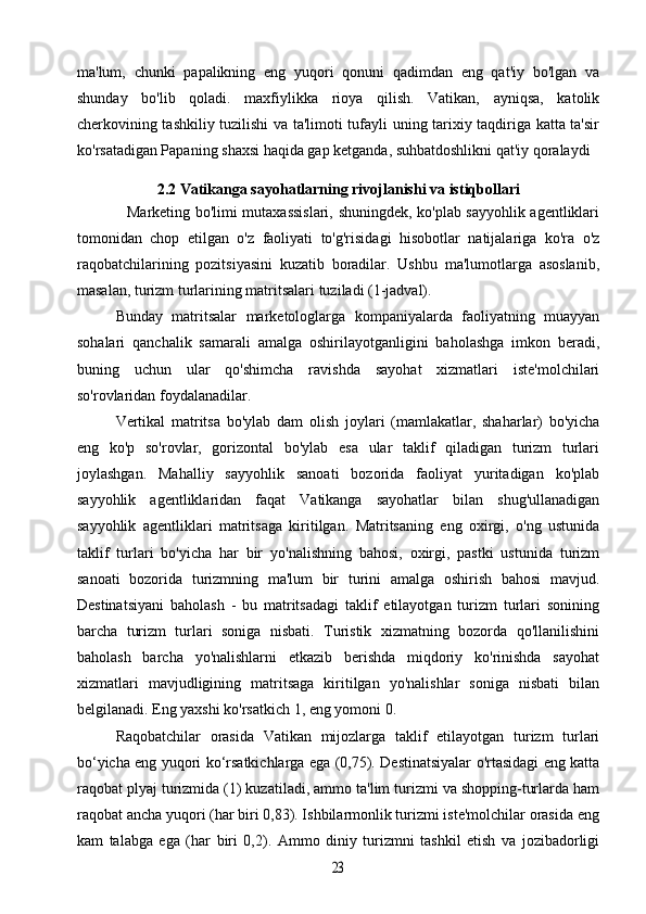 ma'lum,   chunki   papalikning   eng   yuqori   qonuni   qadimdan   eng   qat'iy   bo'lgan   va
shunday   bo'lib   qoladi.   maxfiylikka   rioya   qilish.   Vatikan,   ayniqsa,   katolik
cherkovining tashkiliy tuzilishi va ta'limoti tufayli uning tarixiy taqdiriga katta ta'sir
ko'rsatadigan Papaning shaxsi haqida gap ketganda, suhbatdoshlikni qat'iy qoralaydi
2.2 Vatikanga sayohatlarning rivojlanishi va istiqbollari
                   Marketing bo'limi mutaxassislari, shuningdek, ko'plab sayyohlik agentliklari
tomonidan   chop   etilgan   o'z   faoliyati   to'g'risidagi   hisobotlar   natijalariga   ko'ra   o'z
raqobatchilarining   pozitsiyasini   kuzatib   boradilar.   Ushbu   ma'lumotlarga   asoslanib,
masalan, turizm turlarining matritsalari tuziladi (1-jadval).
Bunday   matritsalar   marketologlarga   kompaniyalarda   faoliyatning   muayyan
sohalari   qanchalik   samarali   amalga   oshirilayotganligini   baholashga   imkon   beradi,
buning   uchun   ular   qo'shimcha   ravishda   sayohat   xizmatlari   iste'molchilari
so'rovlaridan foydalanadilar.
Vertikal   matritsa   bo'ylab   dam   olish   joylari   (mamlakatlar,   shaharlar)   bo'yicha
eng   ko'p   so'rovlar,   gorizontal   bo'ylab   esa   ular   taklif   qiladigan   turizm   turlari
joylashgan.   Mahalliy   sayyohlik   sanoati   bozorida   faoliyat   yuritadigan   ko'plab
sayyohlik   agentliklaridan   faqat   Vatikanga   sayohatlar   bilan   shug'ullanadigan
sayyohlik   agentliklari   matritsaga   kiritilgan.   Matritsaning   eng   oxirgi,   o'ng   ustunida
taklif   turlari   bo'yicha   har   bir   yo'nalishning   bahosi,   oxirgi,   pastki   ustunida   turizm
sanoati   bozorida   turizmning   ma'lum   bir   turini   amalga   oshirish   bahosi   mavjud.
Destinatsiyani   baholash   -   bu   matritsadagi   taklif   etilayotgan   turizm   turlari   sonining
barcha   turizm   turlari   soniga   nisbati.   Turistik   xizmatning   bozorda   qo'llanilishini
baholash   barcha   yo'nalishlarni   etkazib   berishda   miqdoriy   ko'rinishda   sayohat
xizmatlari   mavjudligining   matritsaga   kiritilgan   yo'nalishlar   soniga   nisbati   bilan
belgilanadi. Eng yaxshi ko'rsatkich 1, eng yomoni 0.
Raqobatchilar   orasida   Vatikan   mijozlarga   taklif   etilayotgan   turizm   turlari
bo‘yicha eng yuqori ko‘rsatkichlarga ega (0,75). Destinatsiyalar o'rtasidagi eng katta
raqobat plyaj turizmida (1) kuzatiladi, ammo ta'lim turizmi va shopping-turlarda ham
raqobat ancha yuqori (har biri 0,83). Ishbilarmonlik turizmi iste'molchilar orasida eng
kam   talabga   ega   (har   biri   0,2).   Ammo   diniy   turizmni   tashkil   etish   va   jozibadorligi23 