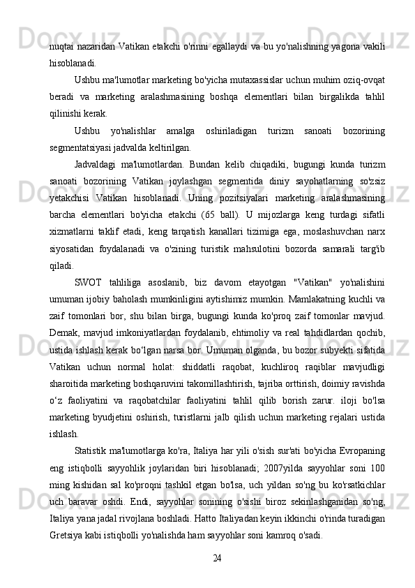 nuqtai nazaridan Vatikan etakchi o'rinni egallaydi va bu yo'nalishning yagona vakili
hisoblanadi.
Ushbu ma'lumotlar marketing bo'yicha mutaxassislar uchun muhim oziq-ovqat
beradi   va   marketing   aralashmasining   boshqa   elementlari   bilan   birgalikda   tahlil
qilinishi kerak.
Ushbu   yo'nalishlar   amalga   oshiriladigan   turizm   sanoati   bozorining
segmentatsiyasi jadvalda keltirilgan. 
Jadvaldagi   ma'lumotlardan.   Bundan   kelib   chiqadiki,   bugungi   kunda   turizm
sanoati   bozorining   Vatikan   joylashgan   segmentida   diniy   sayohatlarning   so'zsiz
yetakchisi   Vatikan   hisoblanadi.   Uning   pozitsiyalari   marketing   aralashmasining
barcha   elementlari   bo'yicha   etakchi   (65   ball).   U   mijozlarga   keng   turdagi   sifatli
xizmatlarni   taklif   etadi,   keng   tarqatish   kanallari   tizimiga   ega,   moslashuvchan   narx
siyosatidan   foydalanadi   va   o'zining   turistik   mahsulotini   bozorda   samarali   targ'ib
qiladi.
SWOT   tahliliga   asoslanib,   biz   davom   etayotgan   "Vatikan"   yo'nalishini
umuman ijobiy baholash mumkinligini aytishimiz mumkin. Mamlakatning kuchli va
zaif   tomonlari   bor,   shu   bilan   birga,   bugungi   kunda   ko'proq   zaif   tomonlar   mavjud.
Demak,   mavjud   imkoniyatlardan   foydalanib,   ehtimoliy   va   real   tahdidlardan   qochib,
ustida ishlash kerak bo‘lgan narsa bor. Umuman olganda, bu bozor subyekti sifatida
Vatikan   uchun   normal   holat:   shiddatli   raqobat,   kuchliroq   raqiblar   mavjudligi
sharoitida marketing boshqaruvini takomillashtirish, tajriba orttirish, doimiy ravishda
o‘z   faoliyatini   va   raqobatchilar   faoliyatini   tahlil   qilib   borish   zarur.   iloji   bo'lsa
marketing   byudjetini   oshirish,   turistlarni   jalb   qilish   uchun   marketing   rejalari   ustida
ishlash.
Statistik ma'lumotlarga ko'ra, Italiya har yili o'sish sur'ati bo'yicha Evropaning
eng   istiqbolli   sayyohlik   joylaridan   biri   hisoblanadi;   2007yilda   sayyohlar   soni   100
ming   kishidan   sal   ko'proqni   tashkil   etgan   bo'lsa,   uch   yildan   so'ng   bu   ko'rsatkichlar
uch   baravar   oshdi.   Endi,   sayyohlar   sonining   o'sishi   biroz   sekinlashganidan   so'ng,
Italiya yana jadal rivojlana boshladi. Hatto Italiyadan keyin ikkinchi o'rinda turadigan
Gretsiya kabi istiqbolli yo'nalishda ham sayyohlar soni kamroq o'sadi.24