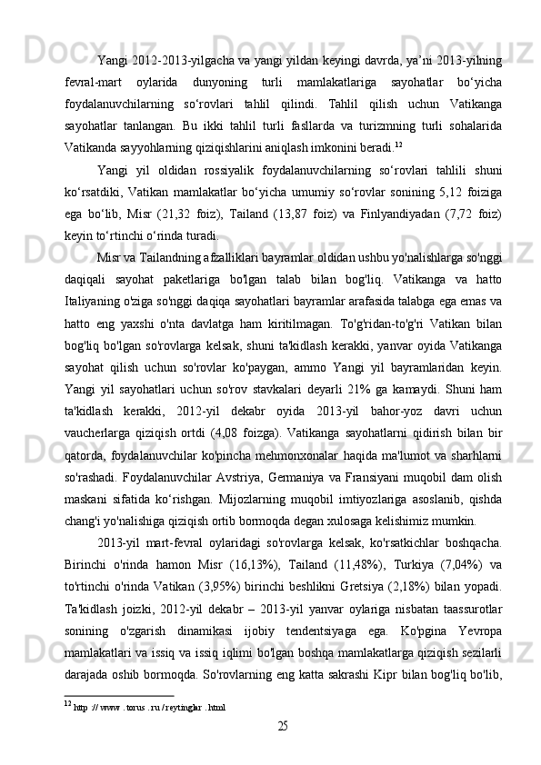 Yangi 2012-2013-yilgacha va yangi yildan keyingi davrda, ya’ni 2013-yilning
fevral-mart   oylarida   dunyoning   turli   mamlakatlariga   sayohatlar   bo‘yicha
foydalanuvchilarning   so‘rovlari   tahlil   qilindi.   Tahlil   qilish   uchun   Vatikanga
sayohatlar   tanlangan.   Bu   ikki   tahlil   turli   fasllarda   va   turizmning   turli   sohalarida
Vatikanda sayyohlarning qiziqishlarini aniqlash imkonini beradi. 12
Yangi   yil   oldidan   rossiyalik   foydalanuvchilarning   so‘rovlari   tahlili   shuni
ko‘rsatdiki,   Vatikan   mamlakatlar   bo‘yicha   umumiy   so‘rovlar   sonining   5,12   foiziga
ega   bo‘lib,   Misr   (21,32   foiz),   Tailand   (13,87   foiz)   va   Finlyandiyadan   (7,72   foiz)
keyin to‘rtinchi o‘rinda turadi. 
Misr va Tailandning afzalliklari bayramlar oldidan ushbu yo'nalishlarga so'nggi
daqiqali   sayohat   paketlariga   bo'lgan   talab   bilan   bog'liq.   Vatikanga   va   hatto
Italiyaning o'ziga so'nggi daqiqa sayohatlari bayramlar arafasida talabga ega emas va
hatto   eng   yaxshi   o'nta   davlatga   ham   kiritilmagan.   To'g'ridan-to'g'ri   Vatikan   bilan
bog'liq   bo'lgan   so'rovlarga   kelsak,   shuni   ta'kidlash   kerakki,   yanvar   oyida   Vatikanga
sayohat   qilish   uchun   so'rovlar   ko'paygan,   ammo   Yangi   yil   bayramlaridan   keyin.
Yangi   yil   sayohatlari   uchun   so'rov   stavkalari   deyarli   21%   ga   kamaydi.   Shuni   ham
ta'kidlash   kerakki,   2012-yil   dekabr   oyida   2013-yil   bahor-yoz   davri   uchun
vaucherlarga   qiziqish   ortdi   (4,08   foizga).   Vatikanga   sayohatlarni   qidirish   bilan   bir
qatorda,   foydalanuvchilar   ko'pincha   mehmonxonalar   haqida   ma'lumot   va   sharhlarni
so'rashadi.   Foydalanuvchilar   Avstriya,  Germaniya   va   Fransiyani   muqobil   dam   olish
maskani   sifatida   ko‘rishgan.   Mijozlarning   muqobil   imtiyozlariga   asoslanib,   qishda
chang'i yo'nalishiga qiziqish ortib bormoqda degan xulosaga kelishimiz mumkin.
2013-yil   mart-fevral   oylaridagi   so'rovlarga   kelsak,   ko'rsatkichlar   boshqacha.
Birinchi   o'rinda   hamon   Misr   (16,13%),   Tailand   (11,48%),   Turkiya   (7,04%)   va
to'rtinchi   o'rinda   Vatikan   (3,95%)   birinchi   beshlikni   Gretsiya   (2,18%)   bilan   yopadi.
Ta'kidlash   joizki,   2012-yil   dekabr   –   2013-yil   yanvar   oylariga   nisbatan   taassurotlar
sonining   o'zgarish   dinamikasi   ijobiy   tendentsiyaga   ega.   Ko'pgina   Yevropa
mamlakatlari va issiq va issiq iqlimi bo'lgan boshqa mamlakatlarga qiziqish sezilarli
darajada oshib bormoqda. So'rovlarning eng katta sakrashi  Kipr  bilan bog'liq bo'lib,
12
  http  ://  www  .  torus  .  ru  /  reytinglar  .  html25