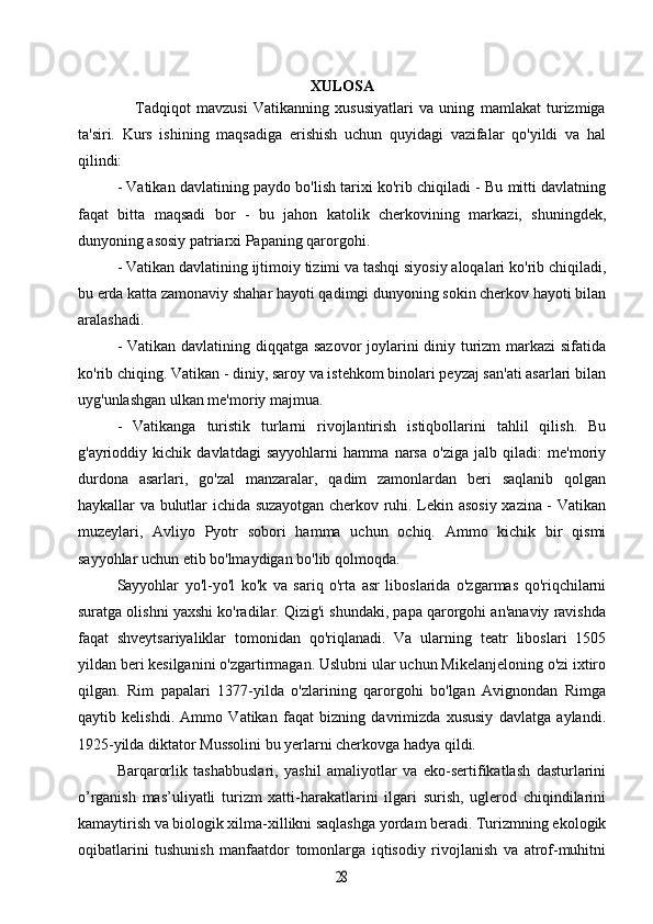 XULOSA
                    Tadqiqot   mavzusi   Vatikanning   xususiyatlari   va   uning   mamlakat   turizmiga
ta'siri.   Kurs   ishining   maqsadiga   erishish   uchun   quyidagi   vazifalar   qo'yildi   va   hal
qilindi:
- Vatikan davlatining paydo bo'lish tarixi ko'rib chiqiladi - Bu mitti davlatning
faqat   bitta   maqsadi   bor   -   bu   jahon   katolik   cherkovining   markazi,   shuningdek,
dunyoning asosiy patriarxi Papaning qarorgohi.
- Vatikan davlatining ijtimoiy tizimi va tashqi siyosiy aloqalari ko'rib chiqiladi,
bu erda katta zamonaviy shahar hayoti qadimgi dunyoning sokin cherkov hayoti bilan
aralashadi.
- Vatikan davlatining diqqatga sazovor  joylarini diniy turizm markazi sifatida
ko'rib chiqing. Vatikan - diniy, saroy va istehkom binolari peyzaj san'ati asarlari bilan
uyg'unlashgan ulkan me'moriy majmua.
-   Vatikanga   turistik   turlarni   rivojlantirish   istiqbollarini   tahlil   qilish.   Bu
g'ayrioddiy   kichik   davlatdagi   sayyohlarni   hamma   narsa   o'ziga   jalb   qiladi:   me'moriy
durdona   asarlari,   go'zal   manzaralar,   qadim   zamonlardan   beri   saqlanib   qolgan
haykallar va bulutlar ichida suzayotgan cherkov ruhi. Lekin asosiy xazina - Vatikan
muzeylari,   Avliyo   Pyotr   sobori   hamma   uchun   ochiq.   Ammo   kichik   bir   qismi
sayyohlar uchun etib bo'lmaydigan bo'lib qolmoqda.
Sayyohlar   yo'l-yo'l   ko'k   va   sariq   o'rta   asr   liboslarida   o'zgarmas   qo'riqchilarni
suratga olishni yaxshi ko'radilar. Qizig'i shundaki, papa qarorgohi an'anaviy ravishda
faqat   shveytsariyaliklar   tomonidan   qo'riqlanadi.   Va   ularning   teatr   liboslari   1505
yildan beri kesilganini o'zgartirmagan. Uslubni ular uchun Mikelanjeloning o'zi ixtiro
qilgan.   Rim   papalari   1377-yilda   o'zlarining   qarorgohi   bo'lgan   Avignondan   Rimga
qaytib   kelishdi.   Ammo   Vatikan   faqat   bizning   davrimizda   xususiy   davlatga   aylandi.
1925-yilda diktator Mussolini bu yerlarni cherkovga hadya qildi.
Barqarorlik   tashabbuslari,   yashil   amaliyotlar   va   eko-sertifikatlash   dasturlarini
o’rganish   mas’uliyatli   turizm   xatti-harakatlarini   ilgari   surish,   uglerod   chiqindilarini
kamaytirish va biologik xilma-xillikni saqlashga yordam beradi. Turizmning ekologik
oqibatlarini   tushunish   manfaatdor   tomonlarga   iqtisodiy   rivojlanish   va   atrof-muhitni28