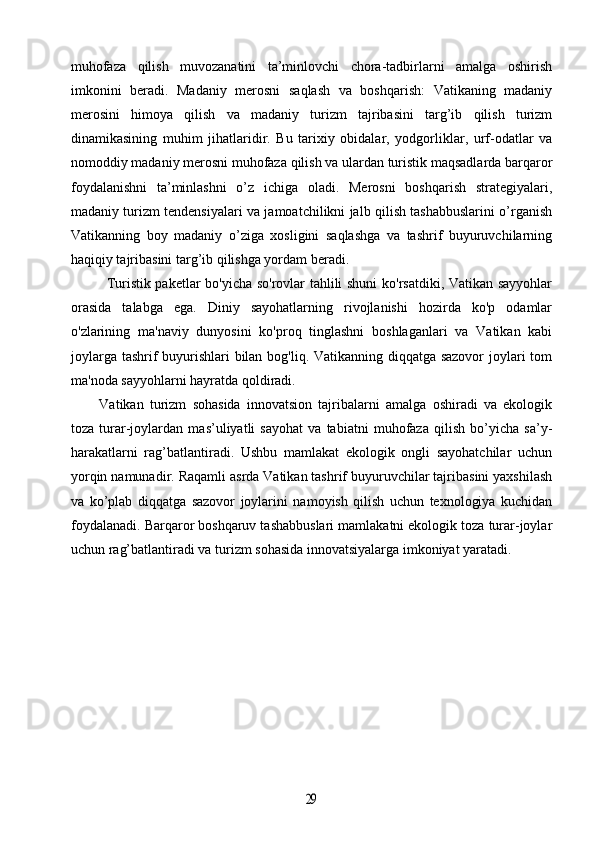 muhofaza   qilish   muvozanatini   ta’minlovchi   chora-tadbirlarni   amalga   oshirish
imkonini   beradi.   Madaniy   merosni   saqlash   va   boshqarish:   Vatikaning   madaniy
merosini   himoya   qilish   va   madaniy   turizm   tajribasini   targ’ib   qilish   turizm
dinamikasining   muhim   jihatlaridir.   Bu   tarixiy   obidalar,   yodgorliklar,   urf-odatlar   va
nomoddiy madaniy merosni muhofaza qilish va ulardan turistik maqsadlarda barqaror
foydalanishni   ta’minlashni   o’z   ichiga   oladi.   Merosni   boshqarish   strategiyalari,
madaniy turizm tendensiyalari va jamoatchilikni jalb qilish tashabbuslarini o’rganish
Vatikanning   boy   madaniy   o’ziga   xosligini   saqlashga   va   tashrif   buyuruvchilarning
haqiqiy tajribasini targ’ib qilishga yordam beradi.
Turistik paketlar bo'yicha so'rovlar tahlili shuni  ko'rsatdiki, Vatikan sayyohlar
orasida   talabga   ega.   Diniy   sayohatlarning   rivojlanishi   hozirda   ko'p   odamlar
o'zlarining   ma'naviy   dunyosini   ko'proq   tinglashni   boshlaganlari   va   Vatikan   kabi
joylarga tashrif  buyurishlari bilan bog'liq. Vatikanning diqqatga sazovor  joylari  tom
ma'noda sayyohlarni hayratda qoldiradi.
Vatikan   turizm   sohasida   innovatsion   tajribalarni   amalga   oshiradi   va   ekologik
toza   turar-joylardan   mas’uliyatli   sayohat   va   tabiatni   muhofaza   qilish   bo’yicha   sa’y-
harakatlarni   rag’batlantiradi.   Ushbu   mamlakat   ekologik   ongli   sayohatchilar   uchun
yorqin namunadir. Raqamli asrda Vatikan tashrif buyuruvchilar tajribasini yaxshilash
va   ko’plab   diqqatga   sazovor   joylarini   namoyish   qilish   uchun   texnologiya   kuchidan
foydalanadi. Barqaror boshqaruv tashabbuslari mamlakatni ekologik toza turar-joylar
uchun rag’batlantiradi va turizm sohasida innovatsiyalarga imkoniyat yaratadi.29 