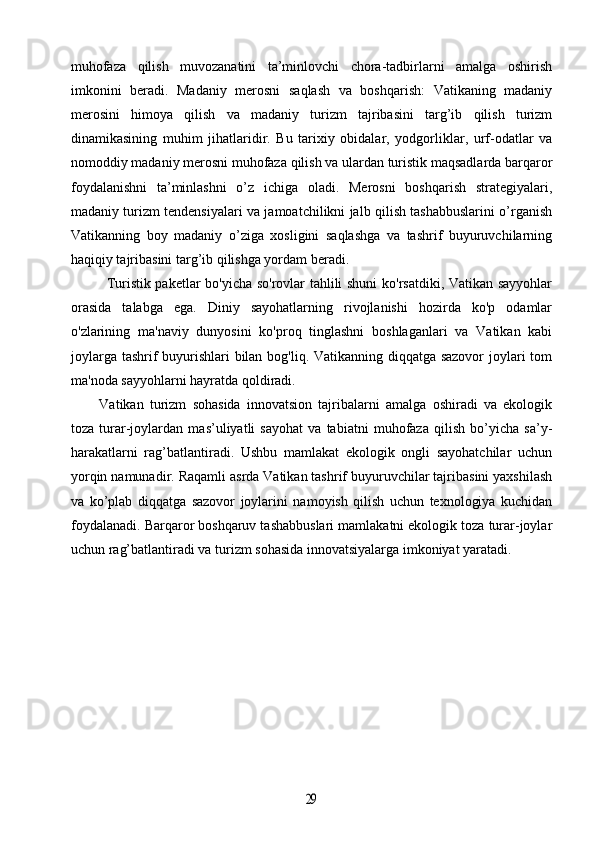 muhofaza   qilish   muvozanatini   ta’minlovchi   chora-tadbirlarni   amalga   oshirish
imkonini   beradi.   Madaniy   merosni   saqlash   va   boshqarish:   Vatikaning   madaniy
merosini   himoya   qilish   va   madaniy   turizm   tajribasini   targ’ib   qilish   turizm
dinamikasining   muhim   jihatlaridir.   Bu   tarixiy   obidalar,   yodgorliklar,   urf-odatlar   va
nomoddiy madaniy merosni muhofaza qilish va ulardan turistik maqsadlarda barqaror
foydalanishni   ta’minlashni   o’z   ichiga   oladi.   Merosni   boshqarish   strategiyalari,
madaniy turizm tendensiyalari va jamoatchilikni jalb qilish tashabbuslarini o’rganish
Vatikanning   boy   madaniy   o’ziga   xosligini   saqlashga   va   tashrif   buyuruvchilarning
haqiqiy tajribasini targ’ib qilishga yordam beradi.
Turistik paketlar bo'yicha so'rovlar tahlili shuni  ko'rsatdiki, Vatikan sayyohlar
orasida   talabga   ega.   Diniy   sayohatlarning   rivojlanishi   hozirda   ko'p   odamlar
o'zlarining   ma'naviy   dunyosini   ko'proq   tinglashni   boshlaganlari   va   Vatikan   kabi
joylarga tashrif  buyurishlari bilan bog'liq. Vatikanning diqqatga sazovor  joylari  tom
ma'noda sayyohlarni hayratda qoldiradi.
Vatikan   turizm   sohasida   innovatsion   tajribalarni   amalga   oshiradi   va   ekologik
toza   turar-joylardan   mas’uliyatli   sayohat   va   tabiatni   muhofaza   qilish   bo’yicha   sa’y-
harakatlarni   rag’batlantiradi.   Ushbu   mamlakat   ekologik   ongli   sayohatchilar   uchun
yorqin namunadir. Raqamli asrda Vatikan tashrif buyuruvchilar tajribasini yaxshilash
va   ko’plab   diqqatga   sazovor   joylarini   namoyish   qilish   uchun   texnologiya   kuchidan
foydalanadi. Barqaror boshqaruv tashabbuslari mamlakatni ekologik toza turar-joylar
uchun rag’batlantiradi va turizm sohasida innovatsiyalarga imkoniyat yaratadi.29