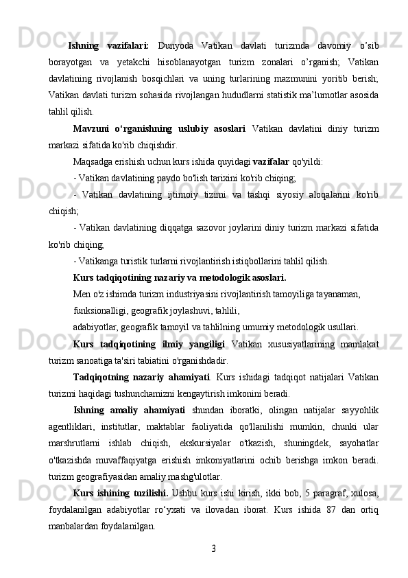 Ishning   vazifalari:   Dunyoda   Vatikan   davlati   turizmda   davomiy   o’sib
borayotgan   va   yetakchi   hisoblanayotgan   turizm   zonalari   o’rganish;   Vatikan
davlatining   rivojlanish   bosqichlari   va   uning   turlarining   mazmunini   yoritib   berish;
Vatikan davlati turizm sohasida rivojlangan hududlarni statistik ma’lumotlar asosida
tahlil qilish.
Mavzuni   o‘rganishning   uslubiy   asoslari   Vatikan   davlatini   diniy   turizm
markazi sifatida ko'rib chiqishdir.
Maqsadga erishish uchun kurs ishida quyidagi  vazifalar  qo'yildi:
- Vatikan davlatining paydo bo'lish tarixini ko'rib chiqing;
-   Vatikan   davlatining   ijtimoiy   tizimi   va   tashqi   siyosiy   aloqalarini   ko'rib
chiqish;
- Vatikan davlatining diqqatga sazovor  joylarini diniy turizm markazi sifatida
ko'rib chiqing;
- Vatikanga turistik turlarni rivojlantirish istiqbollarini tahlil qilish.
Kurs tadqiqotining nazariy va metodologik asoslari.
Men o'z ishimda turizm industriyasini rivojlantirish tamoyiliga tayanaman,
funksionalligi, geografik joylashuvi, tahlili,
adabiyotlar, geografik tamoyil va tahlilning umumiy metodologik usullari.
Kurs   tadqiqotining   ilmiy   yangiligi   Vatikan   xususiyatlarining   mamlakat
turizm sanoatiga ta'siri tabiatini o'rganishdadir.
Tadqiqotning   nazariy   ahamiyati .   Kurs   ishidagi   tadqiqot   natijalari   Vatikan
turizmi haqidagi tushunchamizni kengaytirish imkonini beradi.
Ishning   amaliy   ahamiyati   shundan   iboratki,   olingan   natijalar   sayyohlik
agentliklari,   institutlar,   maktablar   faoliyatida   qo'llanilishi   mumkin,   chunki   ular
marshrutlarni   ishlab   chiqish,   ekskursiyalar   o'tkazish,   shuningdek,   sayohatlar
o'tkazishda   muvaffaqiyatga   erishish   imkoniyatlarini   ochib   berishga   imkon   beradi.
turizm geografiyasidan amaliy mashg'ulotlar.
Kurs   ishining   tuzilishi.   Ushbu   kurs   ishi   kirish,   ikki   bob,   5   paragraf,   xulosa,
foydalanilgan   adabiyotlar   ro‘yxati   va   ilovadan   iborat.   Kurs   ishida   87   dan   ortiq
manbalardan foydalanilgan.3