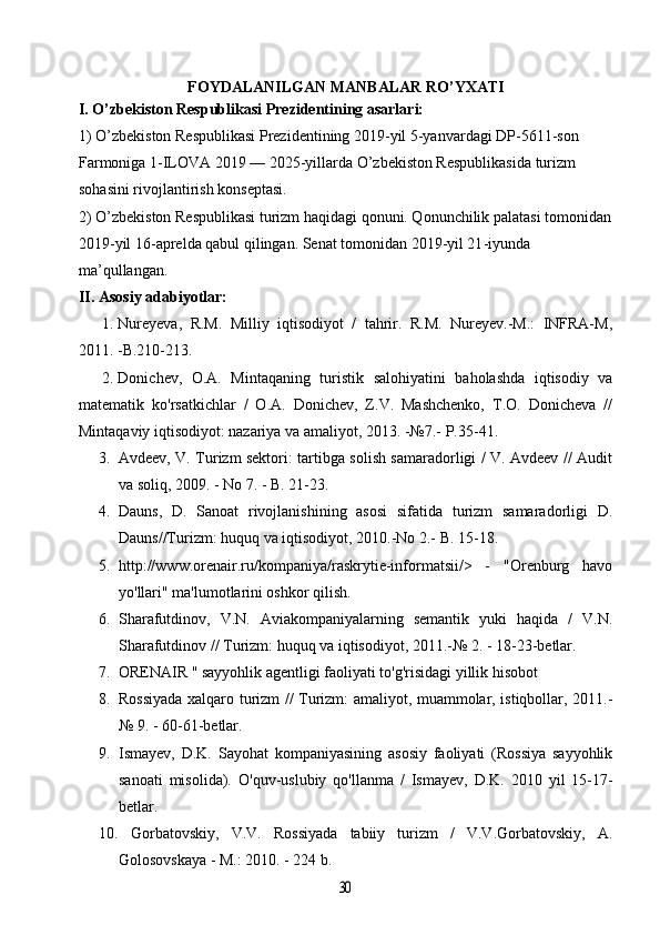 FOYDALANILGAN MANBALAR RO ’ YXATI
I. O’zbekiston Respublikasi Prezidentining asarlari:
1) O’zbekiston Respublikasi Prezidentining 2019-yil 5-yanvardagi DP-5611-son 
Farmoniga 1-ILOVA 2019 — 2025-yillarda O’zbekiston Respublikasida turizm 
sohasini rivojlantirish konseptasi.
2) O’zbekiston Respublikasi turizm haqidagi qonuni. Qonunchilik palatasi tomonidan
2019-yil 16-aprelda qabul qilingan. Senat tomonidan 2019-yil 21 - iyunda 
ma’qullangan.
II. Asosiy adabiyotlar: 
1. Nureyeva,   R.M.   Milliy   iqtisodiyot   /   tahrir.   R.M.   Nureyev.-M.:   INFRA-M,
2011. -B.210-213.
2. Donichev,   O.A.   Mintaqaning   turistik   salohiyatini   baholashda   iqtisodiy   va
matematik   ko'rsatkichlar   /   O.A.   Donichev,   Z.V.   Mashchenko,   T.O.   Donicheva   //
Mintaqaviy iqtisodiyot: nazariya va amaliyot, 2013. -№7.-  P.35-41.
3. Avdeev, V. Turizm sektori: tartibga solish samaradorligi / V. Avdeev // Audit
va soliq, 2009. - No 7. - B. 21-23. 
4. Dauns,   D.   Sanoat   rivojlanishining   asosi   sifatida   turizm   samaradorligi   D.
Dauns//Turizm: huquq va iqtisodiyot, 2010.-No 2.-  B. 15-18.
5. http://www.orenair.ru/kompaniya/raskrytie-informatsii/>   -   "Orenburg   havo
yo'llari" ma'lumotlarini oshkor qilish.
6. Sharafutdinov,   V.N.   Aviakompaniyalarning   semantik   yuki   haqida   /   V.N.
Sharafutdinov // Turizm: huquq va iqtisodiyot, 2011.-№  2. - 18-23-betlar.
7. ORENAIR " sayyohlik agentligi faoliyati to'g'risidagi yillik hisobot
8. Rossiyada xalqaro turizm // Turizm: amaliyot, muammolar, istiqbollar, 2011.-
№  9. - 60-61-betlar.
9. Ismayev,   D.K.   Sayohat   kompaniyasining   asosiy   faoliyati   (Rossiya   sayyohlik
sanoati   misolida).   O'quv-uslubiy   qo'llanma   /   Ismayev,   D.K.   2010   yil   15-17-
betlar.
10.   Gorbatovskiy,   V.V.   Rossiyada   tabiiy   turizm   /   V.V.Gorbatovskiy,   A.
Golosovskaya - M.: 2010. - 224 b.30 