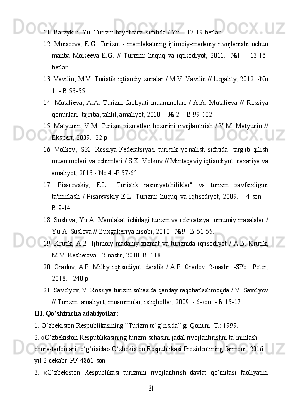 11.  Barzykin, Yu. Turizm hayot tarzi sifatida / Yu. - 17-19-betlar.
12.   Moiseeva,   E.G.   Turizm   -   mamlakatning   ijtimoiy-madaniy   rivojlanishi   uchun
manba   Moiseeva   E.G.   //   Turizm:   huquq   va   iqtisodiyot,   2011.   -№1.   -   13-16-
betlar.
13.  Vavilin, M.V. Turistik iqtisodiy zonalar / M.V. Vavilin // Legality, 2012. -No
1. - B.53-55.
14.   Mutalieva,   A.A.   Turizm   faoliyati   muammolari   /   A.A.   Mutalieva   //   Rossiya
qonunlari: tajriba, tahlil, amaliyot, 2010. - № 2. - B.99-102.
15.   Matyunin, V.M. Turizm xizmatlari bozorini rivojlantirish / V.M. Matyunin //
Ekspert, 2009. -22 p.
16.   Volkov,   S.K.   Rossiya   Federatsiyasi   turistik   yo'nalish   sifatida:   targ'ib   qilish
muammolari va echimlari / S.K. Volkov // Mintaqaviy iqtisodiyot: nazariya va
amaliyot, 2013.-  No 4.-P.57-62.
17.   Pisarevskiy,   E.L.   "Turistik   rasmiyatchiliklar"   va   turizm   xavfsizligini
ta'minlash   /   Pisarevskiy   E.L.   Turizm:   huquq   va   iqtisodiyot,   2009.   -   4-son.   -
B.9-14.
18.   Suslova, Yu.A. Mamlakat ichidagi turizm va rekreatsiya: umumiy masalalar /
Yu.A. Suslova // Buxgalteriya hisobi, 2010. -№9. -B.51-55.
19.   Krutik,  A.B.   Ijtimoiy-madaniy  xizmat   va  turizmda   iqtisodiyot   /   A.B.  Krutik,
M.V. Reshetova. -2-nashr, 2010. B. 218.
20.   Gradov, A.P. Milliy iqtisodiyot:  darslik / A.P. Gradov. 2-nashr. -SPb.: Peter,
2018. - 240 p. 
21.  Savelyev, V. Rossiya turizm sohasida qanday raqobatlashmoqda / V. Savelyev
// Turizm: amaliyot, muammolar, istiqbollar, 2009. - 6-son. - B.15-17.
III. Qo’shimcha adabiyotlar:
1. O‘zbekiston Respublikasining “Turizm to‘g‘risida” gi Qonuni. T.: 1999.
2. «O‘zbekiston Respublikasining turizm sohasini jadal rivojlantirishni ta’minlash 
chora-tadbirlari to‘g‘risida» O‘zbekiston Respublikasi Prezidentining farmoni. 2016 
yil 2 dekabr, PF-4861-son.
3.   «O‘zbekiston   Respublikasi   turizmni   rivojlantirish   davlat   qo‘mitasi   faoliyatini31 