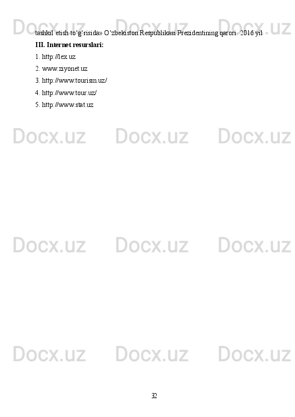 tashkil etish to‘g‘risida» O‘zbekiston Respublikasi Prezidentining qarori. 2016 yil 
I II . Internet resurslari:
1. http://lex.uz
2. www.ziyonet.uz
3. http://www.tourism.uz/
4. http://www.tour.uz/
5. http://www.stat.uz32