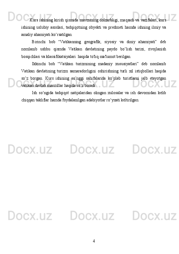 Kurs ishining kirish qismida mavzuning dolzarbligi, maqsadi va vazifalari, kurs
ishining   uslubiy   asoslari,   tadqiqotning   obyekti   va   predmeti   hamda   ishning   ilmiy   va
amaliy ahamiyati ko‘rsatilgan.
Birinchi   bob   “Vatikanning   geografik,   siyosiy   va   diniy   ahamiyati”   deb
nomlanib   ushbu   qismda   Vatikan   davlatining   paydo   bo’lish   tarixi,   rivojlanish
bosqichlari va klassifikatsiyalari  haqida to'liq ma'lumot berilgan. 
Ikkinchi   bob   “Vatikan   turizmining   madaniy   xususiyatlari”   deb   nomlanib
Vatikan   davlatining   turizm   samaradorligini   oshirishning   turli   xil   istiqbollari   haqida
so’z   borgan.   Kurs   ishining   so’nggi   sahifalarida   ko’plab   turistlarni   jalb   etayotgan
vatikan davlati manzillar haqida so’z boradi. 
Ish   so‘ngida   tadqiqot   natijalaridan   olingan   xulosalar   va   ish   davomidan   kelib
chiqqan takliflar hamda foydalanilgan adabiyotlar ro‘yxati keltirilgan. 4