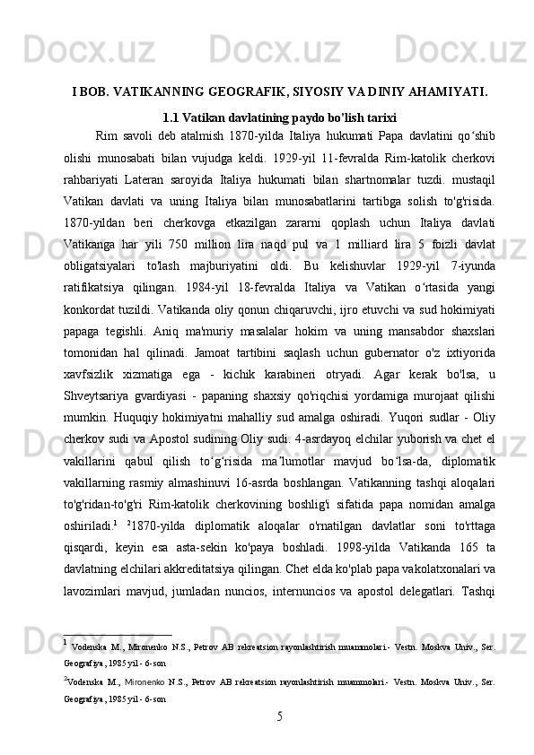 I BOB. VATIKANNING GEOGRAFIK, SIYOSIY VA DINIY AHAMIYATI.
1.1 Vatikan davlatining paydo bo'lish tarixi
Rim   savoli   deb   atalmish   1870-yilda   Italiya   hukumati   Papa   davlatini   qo shibʻ
olishi   munosabati   bilan   vujudga   keldi.   1929-yil   11-fevralda   Rim-katolik   cherkovi
rahbariyati   Lateran   saroyida   Italiya   hukumati   bilan   shartnomalar   tuzdi.   mustaqil
Vatikan   davlati   va   uning   Italiya   bilan   munosabatlarini   tartibga   solish   to'g'risida.
1870-yildan   beri   cherkovga   etkazilgan   zararni   qoplash   uchun   Italiya   davlati
Vatikanga   har   yili   750   million   lira   naqd   pul   va   1   milliard   lira   5   foizli   davlat
obligatsiyalari   to'lash   majburiyatini   oldi.   Bu   kelishuvlar   1929-yil   7-iyunda
ratifikatsiya   qilingan.   1984-yil   18-fevralda   Italiya   va   Vatikan   o rtasida   yangi	
ʻ
konkordat tuzildi. Vatikanda oliy qonun chiqaruvchi, ijro etuvchi  va sud hokimiyati
papaga   tegishli.   Aniq   ma'muriy   masalalar   hokim   va   uning   mansabdor   shaxslari
tomonidan   hal   qilinadi.   Jamoat   tartibini   saqlash   uchun   gubernator   o'z   ixtiyorida
xavfsizlik   xizmatiga   ega   -   kichik   karabineri   otryadi.   Agar   kerak   bo'lsa,   u
Shveytsariya   gvardiyasi   -   papaning   shaxsiy   qo'riqchisi   yordamiga   murojaat   qilishi
mumkin.   Huquqiy   hokimiyatni   mahalliy   sud   amalga   oshiradi.   Yuqori   sudlar   -   Oliy
cherkov sudi va Apostol sudining Oliy sudi. 4-asrdayoq elchilar yuborish va chet el
vakillarini   qabul   qilish   to g risida   ma lumotlar   mavjud   bo lsa-da,   diplomatik	
ʻ ʻ ʼ ʻ
vakillarning   rasmiy   almashinuvi   16-asrda   boshlangan.   Vatikanning   tashqi   aloqalari
to'g'ridan-to'g'ri   Rim-katolik   cherkovining   boshlig'i   sifatida   papa   nomidan   amalga
oshiriladi. 1
  2
1870-yilda   diplomatik   aloqalar   o'rnatilgan   davlatlar   soni   to'rttaga
qisqardi,   keyin   esa   asta-sekin   ko'paya   boshladi.   1998-yilda   Vatikanda   165   ta
davlatning elchilari akkreditatsiya qilingan. Chet elda ko'plab papa vakolatxonalari va
lavozimlari   mavjud,   jumladan   nuncios,   internuncios   va   apostol   delegatlari.   Tashqi
1
  Vodenska   M.,   Mironenko   N.S.,   Petrov   AB   rekreatsion   rayonlashtirish   muammolari.-   Vestn.   Moskva   Univ.,   Ser.
Geografiya, 1985 yil - 6-son
2
Vodenska   M.,   Mironenko   N.S.,   Petrov   AB   rekreatsion   rayonlashtirish   muammolari.-   Vestn.   Moskva   Univ.,   Ser.
Geografiya, 1985 yil - 6-son	
5