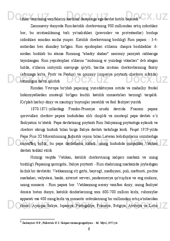 ishlar vazirining vazifalarini kardinal darajasiga ega davlat kotibi bajaradi. 3
Zamonaviy dunyoda Rim-katolik cherkovining 900 milliondan ortiq izdoshlari
bor,   bu   xristianlikning   turli   yo'nalishlari   (pravoslav   va   protestantlar)   boshqa
izdoshlari   sonidan   ancha   yuqori.   Katolik   cherkovining   boshlig'i   Rim   papasi   -   3-4-
asrlardan   beri   shunday   bo'lgan.   Rim   episkoplari   o'zlarini   chaqira   boshladilar.   6-
asrdan   boshlab   bu   atama   Rimning   "abadiy   shahar"   nasroniy   jamiyati   rahbariga
tayinlangan.   Rim   yepiskoplari   o'zlarini   "xudoning   er   yuzidagi   vikarlari"   deb   atagan
holda,   o'zlarini   imtiyozli   mavqega   qo'yib,   barcha   xristian   cherkovlarining   faxriy
(afsonaga   ko'ra,   Pyotr   va   Pavlus)   va   qonuniy   (imperiya   poytaxti   cherkovi   sifatida)
ustunligini da'vo qilishdi.
Rimdan   Yevropa   bo'ylab   papaning   yurisdiktsiyasi   ostida   va   mahalliy   feodal
hokimiyatlardan   mustaqil   bo'lgan   kuchli   katolik   monastirlari   tarmog'i   tarqaldi.
Ko'plab harbiy-diniy va mantiqiy buyruqlar yaratildi va faol faoliyat yuritdi.
1870-1871-yillardagi   Franko-Prussiya   urushi   davrida.   Fransuz   papasi
qorovullari   cherkov   papasi   hududidan   olib   chiqildi   va   mustaqil   papa   davlati   o zʻ
faoliyatini to xtatdi. Papa davlatining poytaxti Rim Italiyaning poytaxtiga aylandi va	
ʻ
cherkov   okrugi   hududi   bilan   birga   Italiya   davlati   tarkibiga   kirdi.   Faqat   1929-yilda
Papa Pius XI Mussolinining fashistik rejimi bilan Lateran kelishuvlarini imzolashga
muvaffaq   bo'ldi,   bu   papa   davlatlarini   tikladi,   uning   hududida   muqaddas   Vatikan
davlati tashkil etildi.
Hozirgi   vaqtda   Vatikan,   katolik   cherkovining   xalqaro   markazi   va   uning
boshlig'i Papaning qarorgohi, Italiya poytaxti - Rim shahrining markazida joylashgan
kichik bir davlatdir. Vatikanning o'z gerbi, bayrog'i, madhiyasi, puli, matbuoti, pochta
markalari, valyutasi, banki, internet serveri, jandarmeriya qo'riqchisi va eng muhimi,
uning   monarxi   -   Rim   papasi   bor.   Vatikanning   asosiy   vazifasi   diniy,   uning   faoliyat
doirasi   butun   dunyo,   katolik   dindorlarining   soni   600-700   million   kishi,   ruhoniylar
apparati esa 400 ming kishi va monastir ordenlarining bir milliondan ortiq a'zolaridan
iborat.   Ayniqsa   Italiya,   Ispaniya,   Portugaliya,   Fransiya,   Belgiya,   Avstriya   va   Lotin
3
  Zachinyaev  N.P., Falkovich N.S. Xalqaro turizm geografiyasi. - M.: Mysl, 1972 yil	
6 