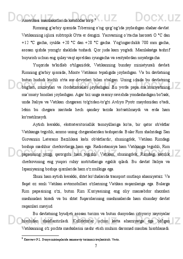 Amerikasi mamlakatlarida katoliklar ko'p. 4
Rimning g arbiy qismida Tiberning o ng qirg og ida joylashgan shahar-davlat.ʻ ʻ ʻ ʻ
Vatikanning iqlimi subtropik O'rta er dengizi. Yanvarning o rtacha harorati O °C dan	
ʻ
+12   °C   gacha,   iyulda   +20   °C   dan   +28   °C   gacha.   Yog'ingarchilik   700   mm   gacha,
asosan   qishda   yomg'ir   shaklida   tushadi.   Qor   juda   kam   yog'adi.   Mamlakatga   tashrif
buyurish uchun eng qulay vaqt apreldan iyungacha va sentyabrdan noyabrgacha.
Yuqorida   ta'kidlab   o'tilganidek,   Vatikanning   bunday   miniatyurali   davlati
Rimning   g'arbiy   qismida,   Monte   Vatikano   tepaligida   joylashgan.   Va   bu   davlatning
butun   hududi   kuchli   o'rta   asr   devorlari   bilan   o'ralgan.   Uning   ichida   bu   davlatning
bog'lari,   muzeylari   va   ibodatxonalari   joylashgan.   Bu   yerda   papa   ma muriyatining	
ʼ
ma muriy binolari joylashgan. Agar biz unga rasmiy ravishda yondashadigan bo'lsak,	
ʼ
unda   Italiya   va   Vatikan   chegarasi   to'g'ridan-to'g'ri   Avliyo   Pyotr   maydonidan   o'tadi,
lekin   bu   chegara   xaritada   hech   qanday   tarzda   ko'rsatilmaydi   va   erda   ham
ko'rsatilmaydi.
Aytish   kerakki,   ekstraterritoriallik   tamoyillariga   ko'ra,   bir   qator   ob'ektlar
Vatikanga tegishli, ammo uning chegaralaridan tashqarida. Bular Rim shahridagi San
Giovannin   Laterano   Bazilikasi   kabi   ob'ektlardir,   shuningdek,   Vatikan   Rimdagi
boshqa  mashhur   cherkovlarga  ham  ega.  Radiostansiya  ham  Vatikanga  tegishli,  Rim
papasining   yozgi   qarorgohi   ham   tegishli.   Vatikan,   shuningdek,   Rimdagi   katolik
cherkovining   eng   yuqori   ruhiy   institutlariga   egalik   qiladi.   Bu   davlat   Italiya   va
Ispaniyaning boshqa qismlarida ham o'z mulkiga ega.
Shuni ham aytish kerakki, shtat ko'chalarida transport mutlaqo ahamiyatsiz. Va
faqat   oz   sonli   Vatikan   avtomobillari   o'zlarining   Vatikan   raqamlariga   ega.   Bularga
Rim   papasining   o'zi,   butun   Rim   Kuriyasining   eng   oliy   mansabdor   shaxslari
mashinalari   kiradi   va   bu   shtat   fuqarolarining   mashinalarida   ham   shunday   davlat
raqamlari mavjud.
Bu   davlatning   byudjeti   asosan   turizm   va   butun   dunyodan   ixtiyoriy   xayriyalar
hisobidan   shakllantiriladi.   Kollektorlar   uchun   katta   ahamiyatga   ega   bo'lgan
Vatikanning o'z pochta markalarini nashr etish muhim daromad manbai hisoblanadi.
4
  Karavaev  P.L. Dunyo mintaqalarida zamonaviy turizmni rivojlantirish. Vestn.	
7 