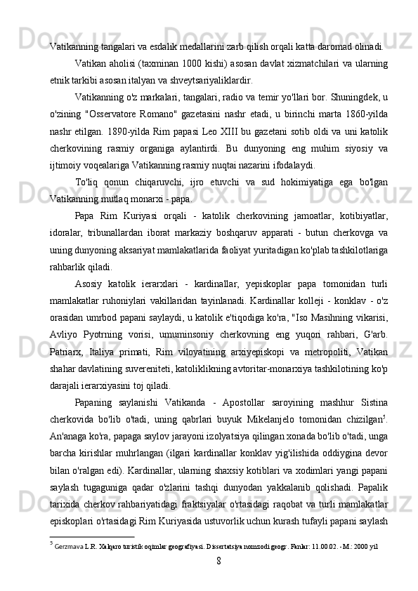 Vatikanning tangalari va esdalik medallarini zarb qilish orqali katta daromad olinadi.
Vatikan aholisi (taxminan 1000 kishi) asosan davlat  xizmatchilari va ularning
etnik tarkibi asosan italyan va shveytsariyaliklardir.
Vatikanning o'z markalari, tangalari, radio va temir yo'llari bor. Shuningdek, u
o'zining   "Osservatore   Romano"   gazetasini   nashr   etadi,   u   birinchi   marta   1860-yilda
nashr  etilgan. 1890-yilda Rim  papasi  Leo XIII  bu gazetani  sotib oldi  va uni  katolik
cherkovining   rasmiy   organiga   aylantirdi.   Bu   dunyoning   eng   muhim   siyosiy   va
ijtimoiy voqealariga Vatikanning rasmiy nuqtai nazarini ifodalaydi. 
To'liq   qonun   chiqaruvchi,   ijro   etuvchi   va   sud   hokimiyatiga   ega   bo'lgan
Vatikanning mutlaq monarxi - papa.
Papa   Rim   Kuriyasi   orqali   -   katolik   cherkovining   jamoatlar,   kotibiyatlar,
idoralar,   tribunallardan   iborat   markaziy   boshqaruv   apparati   -   butun   cherkovga   va
uning dunyoning aksariyat mamlakatlarida faoliyat yuritadigan ko'plab tashkilotlariga
rahbarlik qiladi.
Asosiy   katolik   ierarxlari   -   kardinallar,   yepiskoplar   papa   tomonidan   turli
mamlakatlar   ruhoniylari   vakillaridan   tayinlanadi.   Kardinallar   kolleji   -   konklav   -   o'z
orasidan umrbod papani saylaydi, u katolik e'tiqodiga ko'ra, "Iso Masihning vikarisi,
Avliyo   Pyotrning   vorisi,   umuminsoniy   cherkovning   eng   yuqori   rahbari,   G'arb.
Patriarx,   Italiya   primati,   Rim   viloyatining   arxiyepiskopi   va   metropoliti,   Vatikan
shahar davlatining suvereniteti, katoliklikning avtoritar-monarxiya tashkilotining ko'p
darajali ierarxiyasini toj qiladi.
Papaning   saylanishi   Vatikanda   -   Apostollar   saroyining   mashhur   Sistina
cherkovida   bo'lib   o'tadi,   uning   qabrlari   buyuk   Mikelanjelo   tomonidan   chizilgan 5
.
An'anaga ko'ra, papaga saylov jarayoni izolyatsiya qilingan xonada bo'lib o'tadi, unga
barcha   kirishlar   muhrlangan   (ilgari   kardinallar   konklav   yig'ilishida   oddiygina   devor
bilan o'ralgan edi). Kardinallar, ularning shaxsiy kotiblari va xodimlari yangi papani
saylash   tugaguniga   qadar   o'zlarini   tashqi   dunyodan   yakkalanib   qolishadi.   Papalik
tarixida cherkov rahbariyatidagi  fraktsiyalar  o'rtasidagi  raqobat  va turli  mamlakatlar
episkoplari o'rtasidagi Rim Kuriyasida ustuvorlik uchun kurash tufayli papani saylash
5
  Gerzmava  L.R. Xalqaro turistik oqimlar geografiyasi. Dissertatsiya nomzodi geogr. Fanlar: 11.00.02. -M.: 2000 yil8
