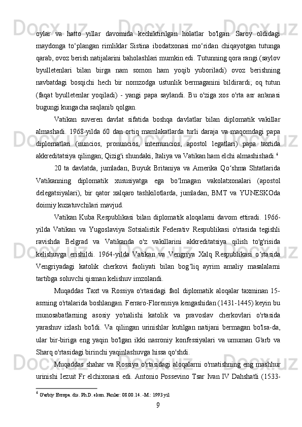 oylar   va   hatto   yillar   davomida   kechiktirilgan   holatlar   bo'lgan.   Saroy   oldidagi
maydonga   to‘plangan   rimliklar   Sistina   ibodatxonasi   mo‘ridan   chiqayotgan   tutunga
qarab, ovoz berish natijalarini baholashlari mumkin edi. Tutunning qora rangi (saylov
byulletenlari   bilan   birga   nam   somon   ham   yoqib   yuboriladi)   ovoz   berishning
navbatdagi   bosqichi   hech   bir   nomzodga   ustunlik   bermaganini   bildirardi;   oq   tutun
(faqat   byulletenlar   yoqiladi)   -   yangi   papa   saylandi.   Bu   o'ziga   xos   o'rta   asr   an'anasi
bugungi kungacha saqlanib qolgan.
Vatikan   suveren   davlat   sifatida   boshqa   davlatlar   bilan   diplomatik   vakillar
almashadi.   1968-yilda   60   dan   ortiq   mamlakatlarda   turli   daraja   va   maqomdagi   papa
diplomatlari   (nuncios,   pronuncios,   internuncios,   apostol   legatlari)   papa   taxtida
akkreditatsiya qilingan; Qizig'i shundaki, Italiya va Vatikan ham elchi almashishadi. 6
20   ta   davlatda,   jumladan,   Buyuk   Britaniya   va   Amerika   Qo shma   Shtatlaridaʻ
Vatikanning   diplomatik   xususiyatga   ega   bo lmagan   vakolatxonalari   (apostol	
ʻ
delegatsiyalari),   bir   qator   xalqaro   tashkilotlarda,   jumladan,   BMT   va   YUNESKOda
doimiy kuzatuvchilari mavjud.
Vatikan   Kuba   Respublikasi   bilan   diplomatik   aloqalarni   davom   ettiradi.   1966-
yilda   Vatikan   va   Yugoslaviya   Sotsialistik   Federativ   Respublikasi   o'rtasida   tegishli
ravishda   Belgrad   va   Vatikanda   o'z   vakillarini   akkreditatsiya   qilish   to'g'risida
kelishuvga   erishildi.   1964-yilda   Vatikan   va   Vengriya   Xalq   Respublikasi   o rtasida	
ʻ
Vengriyadagi   katolik   cherkovi   faoliyati   bilan   bog liq   ayrim   amaliy   masalalarni	
ʻ
tartibga soluvchi qisman kelishuv imzolandi.
Muqaddas   Taxt   va   Rossiya   o'rtasidagi   faol   diplomatik   aloqalar   taxminan   15-
asrning o'rtalarida boshlangan. Ferraro-Florensiya kengashidan (1431-1445) keyin bu
munosabatlarning   asosiy   yo'nalishi   katolik   va   pravoslav   cherkovlari   o'rtasida
yarashuv   izlash   bo'ldi.   Va   qilingan   urinishlar   kutilgan   natijani   bermagan   bo'lsa-da,
ular   bir-biriga   eng   yaqin   bo'lgan   ikki   nasroniy   konfessiyalari   va   umuman   G'arb   va
Sharq o'rtasidagi birinchi yaqinlashuvga hissa qo'shdi.
Muqaddas  shahar  va Rossiya  o'rtasidagi  aloqalarni  o'rnatishning  eng mashhur
urinishi  Iezuit Fr elchixonasi  edi. Antonio Possevino Tsar Ivan IV Dahshatli (1533-
6
 G'arbiy Evropa. dis. Ph.D. ekon. Fanlar: 08.00.14. -M.: 1993 yil	
9 