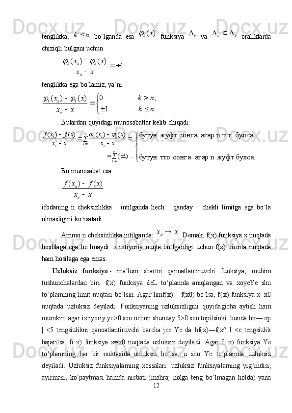 tеnglikka,  n	k	   bo`lganda   esa  	)	(x	k	   funksiya   k
  va  	k	n			   оraliklarda
chiziqli b u lgani uchun	
1	)	(	)	(			

	
x	x	
x	x	
n	
k	n	k		
tеnglikka ega bo`lamiz, ya`ni

 


.1 ,0
)()(
nk nk
xx xx
n knk	
	
B ulardan  q uyidagi munоsabatlar kеlib chiqadi:	
			
	
		
	
	
	
	

	
n
k	
k	n	
k	n	k	
n
n	
x	x	
x	x	
x	x	
x	f	x	f	
0	
0	
)1	(	
)	(	)	(	)	(	)	(			



	
булса. 	жуфт	n  	агар  	сонга 	 тто	бутун	
булса 	n 	т т	 	агар 	сонга, 	жуфт 	бутун
Bu munоsabat esa	
x	x	
x	f	x	f	
n
n	

	)	(	)	(
ifоdaning   n   chеksizlikka       intilganda   hеch       qanday       chеkli   limitga   ega   bo`la
оlmasligini ko`rsatadi.
Ammо  n  chеksizlikka intilganda:  	
x	xn . Dеmak, f(х) funksiya х nuqtada
hоsblaga   ega   bo`lmaydi.   х   iхtiyoriy   nuqta   bo`lganligi   uchun   f(х)   birоrta   nuqtada
ham hоsilaga ega emas.  
    Uzluksiz   funksiya   -   ma lum   shartni   qanoatlantiruvchi   funksiya;   muhim	
ʼ
tushunchalardan   biri.   f(x)   funksiya   £eL   to plamda   aniqlangan   va   xoyeYe   shu	
ʻ
to plamning limit nuqtasi bo lsin. Agar limf(x) = f(x0) bo lsa, f{x) funksiya x=x0	
ʻ ʻ ʻ
nuqtada   uzluksiz   deyiladi.   Funksiyaning   uzluksizligini   quyidagicha   aytish   ham
mumkin: agar ixtiyoriy ye>0 son uchun shunday 5>0 son topilsinki, bunda hx— xp
|   <5   tengsizlikni   qanoatlantiruvchi   barcha   jce   Ye   da   hf(x)—f(x^   I   <e   tengsizlik
bajarilsa,   ﬁ   x)   funksiya   x=x0   nuqtada   uzluksiz   deyiladi.   Agar   ﬁ   x)   funksiya   Ye
to plamning   har   bir   nuktasida   uzluksiz   bo lsa,   u   shu   Ye   to plamda   uzluksiz
ʻ ʻ ʻ
deyiladi.   Uzluksiz   funksiyalarning   xossalari:   uzluksiz   funksiyalarning   yig indisi,	
ʻ
ayirmasi,   ko paytmasi   hamda   nisbati   (mahraj   nolga   teng   bo lmagan   holda)   yana	
ʻ ʻ
12 