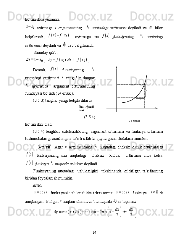 ko‘rinishda yozamiz.  x−	x0
  ayirmaga  	x   argumentning     	x0   nuqtadagi  orttirmasi   deyiladi  va  	Δx   bilan
belgilanadi,  	
f(x)−	f(x0)     ayirmaga   esa  	f(x)   funksiyaning    	x0   nuqtadagi
orttirmasi  deyiladi va 	
Δy deb belgilanadi.
        Shunday qilib,	
Δx	=	x−	x0
,  	Δy	=	f(x0+Δx	)−	f(x0) .
Demak,  	
f(x)   funksiyaning    	x0
nuqtadagi   orttirmasi  	
x   ning   fiksirlangan	
x0
  qiymatida     argument   orttirmasining
funksiyasi bo‘ladi (24-shakl). 
(3.5.3) tenglik  yangi belgilashlarda 
               	
lim
Δx→0
Δy	=	0
(3.5.4)
ko‘rinishni oladi.
(3.5.4)   tenglikni   uzluksizlikning     argument   orttirmasi   va   funksiya   orttirmasi
tushunchalariga asoslangan  ta’rifi sifatida quyidagicha ifodalash mumkin.
                3-ta’rif .     Agar  	
x   argumentning  	x0   nuqtadagi   cheksiz   kichik   orttirmasiga	
f(x)
  funksiyaning   shu   nuqtadagi     cheksiz     kichik     orttirmasi   mos   kelsa,	
f(x)
  funksiya 	x0  nuqtada uzluksiz  deyiladi.
        Funksiyaning  nuqtadagi   uzlukizligini   tekshirishda  keltirilgan  ta’riflarning
biridan foydalanish mumkin.
Misol	
y=	cos	x
  funksiyani   uzluksizlikka   tekshiramiz.  	y=	cos	x   funksiya    	x∈R da
aniqlangan. Istalgan 	
x nuqtani olamiz va bu nuqtada 	Δy ni topamiz:	
Δy	=	cos	(x+Δx	)−	cos	x=	−	2sin	(x+	Δx
2	)⋅sin	Δx
2
.
14    2 4-shakl 