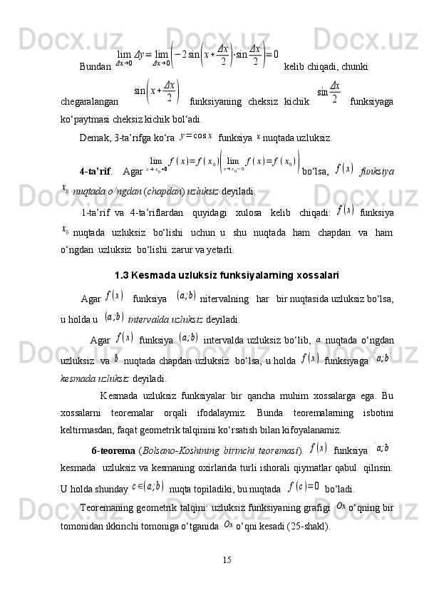 Bundan lim
Δx	→0
Δy	=	lim
Δx	→0(−	2sin	(x+	Δx
2	)⋅sin	Δx
2	)=	0  kelib chiqadi, chunki 
chegaralangan    	
sin	(x+	Δx
2	)   funksiyaning   cheksiz   kichik  	sin	Δx
2   funksiyaga
ko‘paytmasi cheksiz kichik bol‘adi.
Demak, 3-ta’rifga ko‘ra 	
y=	cos	x  funksiya 	x nuqtada uzluksiz.
4-ta’rif .     Agar	
lim
x→x0+0
f(x)=	f(x0)(	limx→x0−0f(x)=	f(x0)) bo‘lsa,  	f(x)   funksiya	
x0
 nuqtada o‘ngdan  ( chapdan )  uzluksiz  deyiladi.
        1-ta’rif  va  4-ta’riflardan   quyidagi   xulosa   kelib   chiqadi: 	
f(x)   funksiya	
x0
 nuqtada   uzluksiz   bo‘lishi   uchun  u   shu   nuqtada   ham   chapdan   va   ham
o‘ngdan  uzluksiz  bo‘lishi  zarur va yetarli. 
1.3 Kesmada uzluksiz funksiyalarning xossalari
        Agar 	
f(x)    funksiya   	(a;b)  nitervalning   har   bir nuqtasida uzluksiz bo‘lsa,
u holda u  	
(a;b)   intervalda uzluksiz  deyiladi. 
                Agar  
f(x)   funksiya  	(a;b)   intervalda   uzluksiz   bo‘lib,  	a   nuqtada   o‘ngdan
uzluksiz   va  	
b   nuqtada chapdan uzluksiz   bo‘lsa, u holda  	f(x)   funksiyaga  	[a;b]
kesmada uzluksiz   deyiladi.
                Kesmada   uzluksiz   funksiyalar   bir   qancha   muhim   xossalarga   ega.   Bu
xossalarni   teoremalar   orqali   ifodalaymiz.   Bunda   teoremalarning   isbotini
keltirmasdan, faqat geometrik talqinini ko‘rsatish bilan kifoyalanamiz.
                6-teorema   ( Bolsano-Koshining   birinchi   teoremasi ).  	
f(x)   funksiya  	[a;b]
kesmada   uzluksiz va kesmaning oxirlarida turli ishorali qiymatlar qabul   qilnsin.
U holda shunday 	
c∈(a;b)  nuqta topiladiki, bu nuqtada  	f(c)=	0  bo‘ladi. 
Teoremaning geometrik talqini: uzluksiz funksiyaning grafigi  	
Ox o‘qning bir
tomonidan ikkinchi tomoniga o‘tganida 	
Ox o‘qni kesadi (25-shakl).
15 