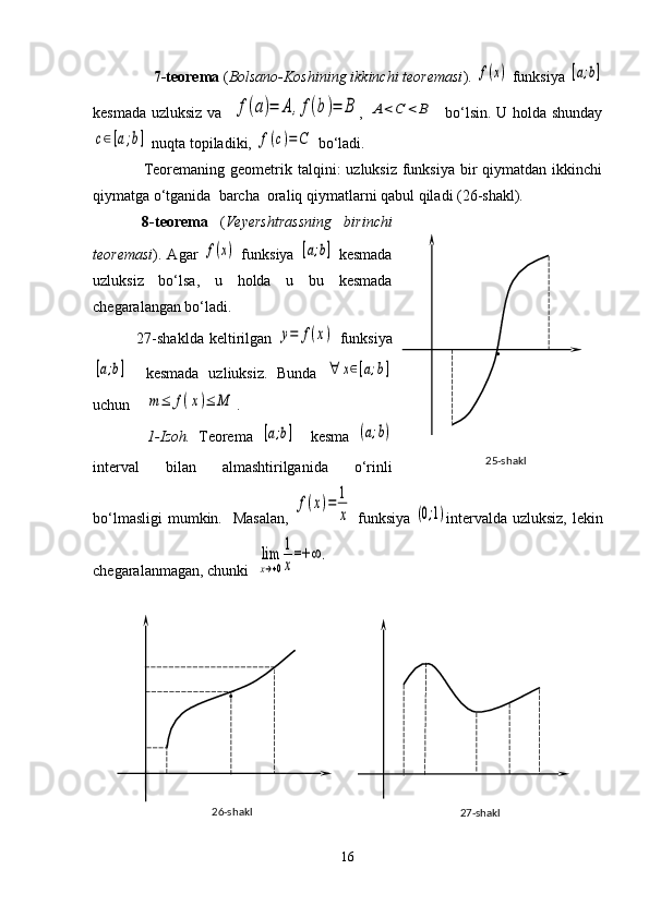         7-teorema  ( Bolsano-Koshining ikkinchi teoremasi ). f(x)  funksiya 	[a;b]
kesmada uzluksiz va   	
f(a)=	A	,f(b)=	B ,  	A	<C	<	B    bo‘lsin. U holda shunday	
c∈[a;b]
 nuqta topiladiki, 	f(c)=	C  bo‘ladi.     
       Teoremaning geometrik talqini:  uzluksiz funksiya bir  qiymatdan ikkinchi
qiymatga o‘tganida  barcha  oraliq qiymatlarni qabul qiladi (26-shakl).
        8-teorema   ( Veyershtrassning   birinchi
teoremasi ).  Agar  	
f(x)   funksiya  	[a;b]   kesmada
uzluksiz   bo‘lsa,   u   holda   u   bu   kesmada
chegaralangan bo‘ladi.
                27-shaklda   keltirilgan  	
y=	f(x)   funksiya	
[a;b]
    kesmada   uzliuksiz.   Bunda  	∀	x∈[a;b]
uchun    	
m≤	f(x)≤	M .
              1-Izoh.   Teorema  	
[a;b]     kesma  	(a;b)
interval   bilan   almashtirilganida   o‘rinli
bo‘lmasligi  mumkin.   Masalan,  	
f(x)=	1
x   funksiya  	(0;1) intervalda uzluksiz, lekin
chegaralanmagan, chunki  	
lim
x→+0
1
x
=+	∞	.
16 25-shakl .
27-shakl26-shakl . 