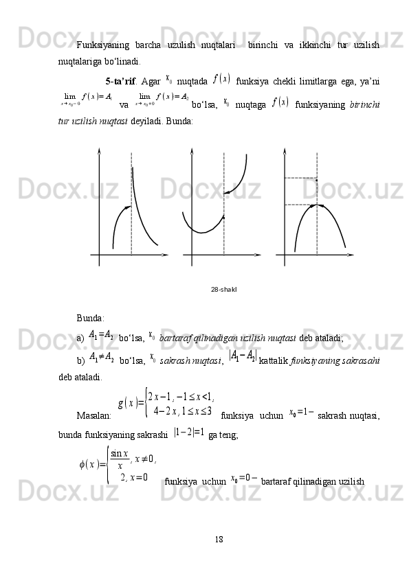 Funksiyaning   barcha   uzulish   nuqtalari     birinchi   va   ikkinchi   tur   uzilish
nuqtalariga bo‘linadi. 
                5-ta’rif .   Agar  x0   nuqtada  	f(x)   funksiya   chekli   limitlarga   ega,   ya’ni	
limx→x0−0f(x)=	A1
  va  	limx→x0+0f(x)=	A2 bo‘lsa,  	x0   nuqtaga  	f(x)   funksiyaning   birinchi
tur uzilish nuqtasi  deyiladi. Bunda:
Bunda:
a) 	
A1=	A2  bo‘lsa, 	x0  bartaraf qilinadigan uzilish nuqtasi   deb ataladi;    
b) 	
A1≠	A2  bo‘lsa, 	x0  sakrash nuqtasi , 	|A1−	A2| kattalik  funksiyaning sakrasahi
deb ataladi.
Masalan:  	
g(x)=	{
2x−	1,−	1≤	x<1,	
4−	2x,1≤	x≤	3 funksiya   uchun  	x0=	1− sakrash nuqtasi,
bunda funksiyaning sakrashi 	
|1−	2|=1 ga teng; 	
ϕ(x)=	
{
sin	x
x	
,x≠	0,	
2,x=	0
 funksiya  uchun 	x0=	0− bartaraf qilinadigan uzilish 
1828-shakl . . 