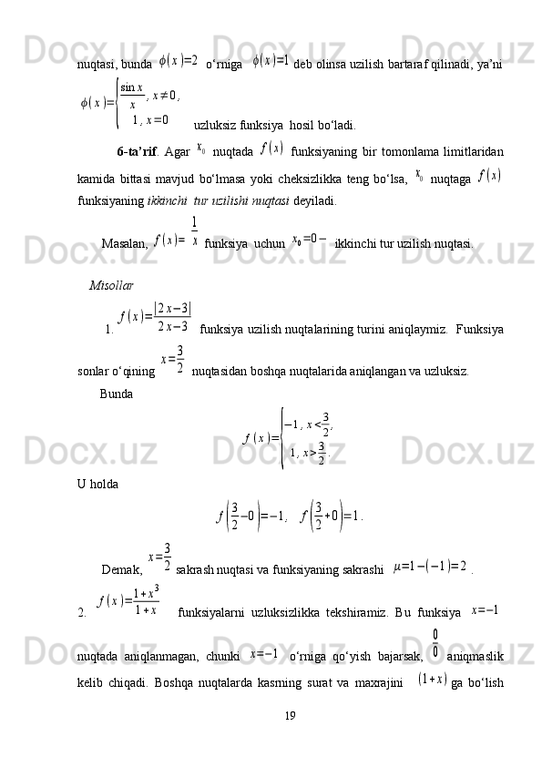 nuqtasi, bunda ϕ(x)=	2  o‘rniga   	ϕ(x)=1 deb olinsa uzilish bartaraf qilinadi, ya’ni	
ϕ(x)=	
{
sin	x
x	
,x≠	0,	
1,x=	0
  uzluksiz funksiya  hosil bo‘ladi.  
                6-ta’rif .   Agar  	
x0   nuqtada  	f(x)   funksiyaning   bir   tomonlama   limitlaridan
kamida   bittasi   mavjud   bo‘lmasa   yoki   cheksizlikka   teng   bo‘lsa,  	
x0   nuqtaga  	f(x)
funksiyaning  ikkinchi  tur uzilishi nuqtasi  deyiladi.
Masalan, 	
f(x)=	
1
x  funksiya  uchun 	x0=	0−  ikkinchi tur uzilish nuqtasi.
      
     Misollar
             1.	
f(x)=|2x−	3|	
2x−	3   funksiya uzilish nuqtalarining turini aniqlaymiz.     Funksiya
sonlar o‘qining 	
x=	3
2  nuqtasidan boshqa nuqtalarida aniqlangan va uzluksiz. 
       Bunda	
f(x)=	
{
−	1,x<3
2,	
1,x>	3
2.
U holda	
f(
3
2
−	0)=−	1,
 	f(
3
2
+0)=	1.
Demak, 	
x=	3
2 sakr ash  nuqtasi va funksiyaning sakrashi  	μ=	1−	(−	1)=	2 .
2.  	
f(x)=	1+x3	
1+x     funksiyalarni   uzluksizlikka   tekshiramiz.   Bu   funksiya  	x=−1
nuqtada   aniqlanmagan,   chunki  	
x=−1   o‘rniga   qo‘yish   bajarsak,  	
0
0   aniqmaslik
kelib   chiqadi.   Boshqa   nuqtalarda   kasrning   surat   va   maxrajini    	
(1+x) ga   bo‘lish
19 