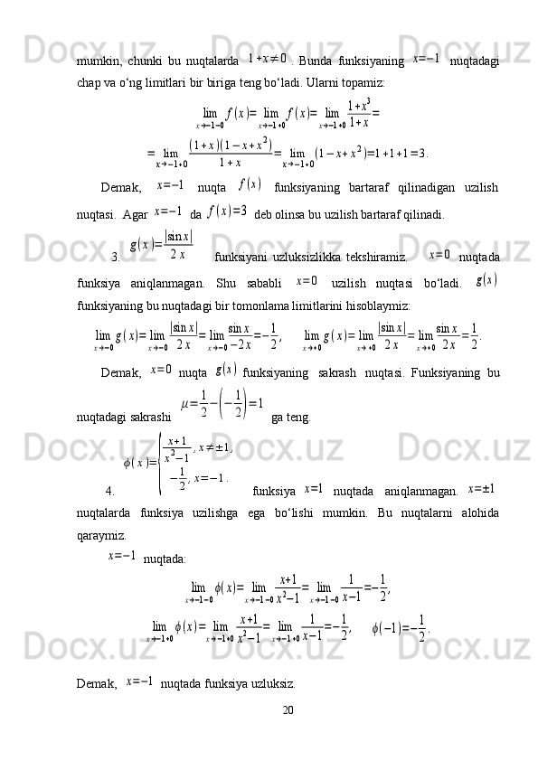 mumkin,   chunki   bu   nuqtalarda  1+x≠	0 .   Bunda   funksiyaning  	x=−1   nuqtadagi
chap va o‘ng limitlari bir biriga teng bo‘ladi. Ularni topamiz:	
lim
x→−1−0
f(x)=	lim
x→−1+0
f(x)=	lim
x→−1+0
1+x3	
1+x=	
=	lim
x→−1+0
(1+x)(1−	x+x2)	
1+x	=	lim
x→−1+0
(1−	x+x2)=	1+1+1=	3.
Demak,    	
x=−1    nuqta   	f(x)    funksiyaning   bartaraf   qilinadigan   uzilish
nuqtasi.  Agar 	
x=−1  da 	f(x)=	3  deb olinsa bu uzilish bartaraf qilinadi.
            3.  	
g(x)=	|sin	x|	
2x       funksiyani   uzluksizlikka   tekshiramiz.      	x=	0   nuqtada
funksiya   aniqlanmagan.   Shu   sababli  	
x=	0   uzilish   nuqtasi   bo‘ladi.  	g(x)
funksiyaning bu nuqtadagi bir tomonlama limitlarini hisoblaymiz:	
lim
x→−0
g(x)=	lim
x→−0
|sin	x|	
2x	
=	lim
x→−0
sin	x	
−	2x
=−	1
2
,
    	lim
x→+0
g(x)=	lim
x→+0
|sin	x|	
2x	
=	lim
x→+0
sin	x	
2x	
=	1
2
.
Demak,  	
x=	0  nuqta  	g(x)  funksiyaning   sakrash   nuqtasi.  Funksiyaning  bu
nuqtadagi sakrashi  	
μ=	1
2
−	(−	1
2)=	1  ga teng.
          4.  	
ϕ(x)=	
{	
x+1	
x2−	1	
,x≠±	1,	
−	1
2,x=−	1.     funksiya  	
x=1   nuqtada     aniqlanmagan.  	x=±1
nuqtalarda   funksiya   uzilishga   ega   bo‘lishi   mumkin.   Bu   nuqtalarni   alohida
qaraymiz.
         	
x=−1  nuqtada:	
lim
x→−1−0
ϕ(x)=	lim
x→−1−0	
x+1	
x2−1
=	lim
x→−1−0	
1
x−1
=−	1
2
,	
lim
x→−1+0
ϕ(x)=	lim
x→−1+0	
x+1	
x2−1
=	lim
x→−1+0	
1
x−1=−	1
2,
    	ϕ(−1)=−	1
2
.
Demak,  	
x=−1  nuqtada funksiya uzluksiz.
20 