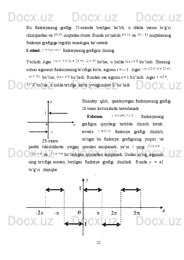 Bu   funksiyaning   grafigi   25-rasmda   berilgan   bo‘lib,   u   ikkita   yarim   to‘g‘ri
chiziqlardan va   nuqtadan iborat. Bunda yo‘nalish   va   nuqtalarning
funksiya grafigiga tegishli emasligini ko‘rsatadi.         
1-misol.    funksiyaning grafigini chizing.    
Yechish.   Agar     bo‘ls a,   u   holda    bo‘ladi.  Shuning
uchun signumx funksiyaning ta‘rifiga ko'ra, signsin   x = — 1.    Agar 
,       bo‘lsa,   bo‘ladi.   Bundan esa signsin   x = 1  bo‘ladi.  Agar  ,
  bo‘lsa,  u holda ta'rifga   ko'ra   y=signsin x=   0   bo‘ladi.
Shunday   qilib,   qaralayotgan funksiyaning   grafigi
26-rasm   ko'rinishida   tasvirlanadi.
Eslatma.     funksiyaning
grafigini   quyidagi   tartibda   chizish   kerak:
avvalo     funksiya   grafigi   chizilib,
so'ngra   bu   funksiya   grafigining   yuqori   va
pastki   tekisliklarda   yotgan   qismlari   aniqlanadi,   ya‘ni     ning     ,
  va     bo‘ladigan  qiymatlari aniqlanadi. Undan so‘ng, signum x
ning   ta'rifiga   asosan,   berilgan   funksiya   grafigi   chiziladi.  Bunda   у   =   ±1
to'g‘ri   chiziqlar
22 