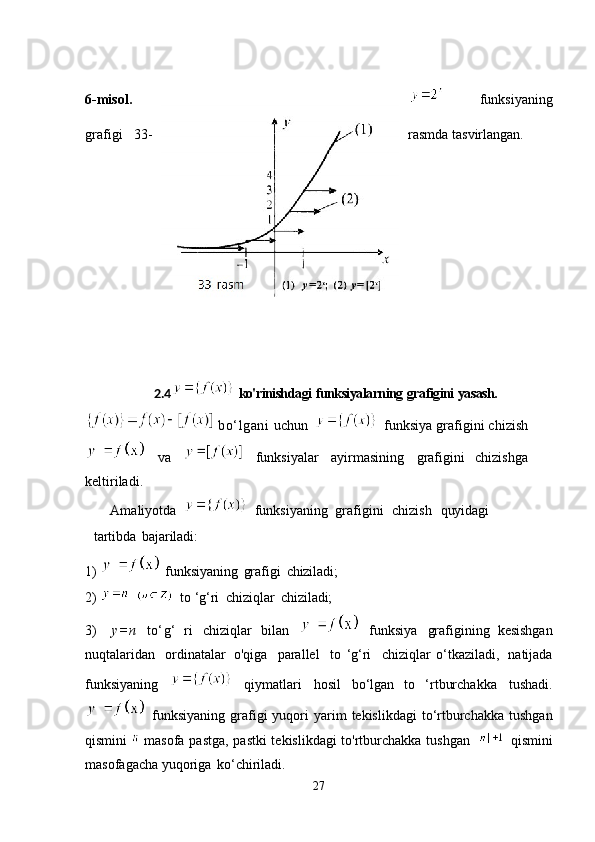6-misol.   funksiyaning
grafigi   33- rasmda   tasvirlangan.
2.4   ko'rinishdagi   funksiyalarning   grafigini   yasash.
  bo‘lgani   uchun     funksiya grafigini chizish
  va     funksiyalar   ayirmasining   grafigini   chizishga
keltiriladi.
Amaliyotda     funksiyaning   grafigini  chizish	  quyidagi
tartibda   bajariladi:
1)    funksiyaning   grafigi   chiziladi;
2)      to   ‘g‘ri   chiziqlar   chiziladi;
3)     y=n   to‘g‘   ri   chiziqlar   bilan     funksiya   grafigining   kesishgan
nuqtalaridan   ordinatalar   o'qiga   parallel   to   ‘g‘ri   chiziqlar   o‘tkaziladi,   natijada
funksiyaning     qiymatlari   hosil   bo‘lgan   to   ‘rtburchakka   tushadi.
  funksiyaning  grafigi  yuqori  yarim  tekislikdagi  to‘rtburchakka  tushgan
qismini     masofa pastga, pastki tekislikdagi to'rtburchakka tushgan     qismini
masofagacha yuqoriga   ko‘chiriladi.
27 
