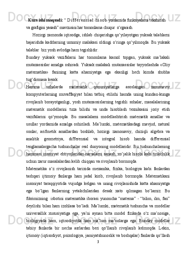    Kurs ishi maqsadi:  “   D i f f e r e n s i a l   h i s o b  yordamida funksiyalarni tekshirish 
va grafigini yasash” mavzusini har tomonlama chuqur  o‘rganish.
       Hozirgi zamonda iqtisodga, ishlab chiqarishga qo‘yilayotgan yuksak talablarni
bajarishda kadrlarning umumiy malakasi  oldingi o‘ringa qo‘yilmoqda. Bu yuksak
talablar  biz yosh avlodga ham tegishlidir. 
Bunday   yuksak   vazifalarni   har   tomonlama   kamol   topgan,   yuksak   ma’lakali
mutaxassislar amalga oshiradi. Yuksak malakali mutaxassislar tayyorlashda «Oliy
matematika»   fanining   katta   ahamiyatga   ega   ekanligi   hech   kimda   shubha
tug‘dirmasa kerak. 
Hamma   sohalarda   matematik   qonuniyatlarga   asoslangan   zamonaviy
kompyuterlarning   muvaffaqiyat   bilan   tatbiq   etilishi   hamda   uning   kundan-kunga
rivojlanib   borayotganligi,   yosh   mutaxassislarning   tegishli   sohalar,   masalalarining
matematik   modellarini   tuza   bilishi   va   unda   hisoblash   texnikasini   joriy   etish
vazifalarini   qo‘ymoqda.   Bu   masalalarni   modellashtirish   matematik   amallar   va
usullar   yordamida   amalga   oshiriladi.   Ma’lumki,   matematikadagi   mavjud,   natural
sonlar,   arifmetik   amallardan   boshlab,   hozirgi   zamonaviy,   chiziqli   algebra   va
analitik   geometriya,   differensial   va   integral   hisob   hamda   differensial
tenglamalargacha   tushunchalar   real   dunyoning   modellaridir.   Bu   tushunchalarning
hammasi insoniyat ehtiyojlaridan-narsalarni sanash, xo‘jalik hisobi kabi tirikchilik
uchun zarur masalalardan kelib chiqqan va rivojlanib bormoqda.
Matematika   o‘z   rivojlanish   tarixida   mexanika,   fizika,   biologiya   kabi   fanlardan
tashqari   ijtimoiy   fanlarga   ham   jadal   kirib,   rivojlanib   bormoqda.   Matematikani
insoniyat   taraqqiyotida   vujudga   kelgan   va   uning   rivojlanishida   katta   ahamiyatga
ega   bo‘lgan   fanlarning   yetakchilaridan   desak   xato   qilmagan   bo‘lamiz.   Bu
fikrimizning    isbotini   matematika   iborasi   yunoncha   “matema”   -   “bilim,  ilm,  fan”
deyilishi bilan ham izohlasa bo‘ladi. Ma’lumki, matematik tushuncha va modellar
universallik   xususiyatiga   ega,   ya’ni   aynan   bitta   model   fizikada   o‘z   ma’nosiga,
biologiyada   ham,   iqtisodiyotda   ham   ma’lum   ma’nolarga   ega.   Bunday   modellar
tabiiy   fanlarda   bir   necha   asrlardan   beri   qo‘llanib   rivojlanib   kelmoqda.   Lekin,
ijtimoiy (iqtisodiyot, psixologiya, jamiyatshunoslik va boshqalar) fanlarda qo‘llash
3 
