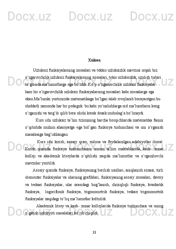 Xulosa
Uzluksiz funksiyalarning xossalari va tekkis uzluksizlik mavzusi orqali biz 
o’zgaruvchilik uzluksiz funksiyalarning xossalari, tekis uzluksizlik, uzulish turlari 
to’grisida ma’lumotlarga ega bo’ldik. Ko’p o’zgaruvchilik uzliksiz funksiyalar 
ham bir o’zgaruvchilik uzluksiz funksiyalarning xossalari kabi xossalarga ega 
ekan.Ma’lumki yurtimizda matematikaga bo’lgan talab rivojlanib borayaotgan bu 
shiddatli zamonda har bir pedagok  bu kabi yo’nalishlarga oid ma’lumtlarni keng 
o’rganishi va targ’ib qilib bera olishi kerak desak mubolag’a bo’lmaydi.
               Kurs ishi uzluksiz ta’lim tizimining barcha bosqichlarida matematika fanini
o’qitishda   muhim   ahamyatga   ega   bol’gan   funksiya   tushunchasi   va   uni   o’rganish
masalasiga bag’ishlangan.
              Kurs   ishi   kirish,   asosiy   qism,   xulosa   va   foydalanilgan   adabiyotlar   iborat.
Kirish   qismida   funksiya   tushunchasini   umum   ta’lim   maktablarida,   kasb-   xunar
kolleji   va   akademik   litseylarda   o’qitilishi   xaqida   ma’lumotlar   va   o’rganiluvchi
mavzular yoritildi.
       Asosiy qismda funksiya, funksiyaning berilish usullari, aniqlanish soxasi, turli
elementar funksiyalar va ularning grafiklari, funksiyaning asosiy xossalari, davriy
va   teskari   funksiyalar,   ular   orasidagi   bog’lanish,   chiziqliqli   funksiya,   kvadratik
funksiya,     logorifimik   funksiya,   trigonometrik   funksiya,   teskari   trigonometrik
funksiyalar xaqidagi to’liq ma’lumotlar keltirildi.
               Akademik litsey va kasb- xunar kollejlarida funksiya tushunchasi  va uning
o’gatish uslubyoti masalalari ko’rib chiqildi.
33 