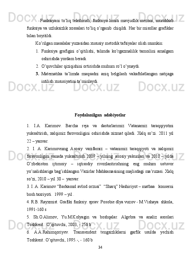                 Funksiyani   to’liq   tekshirish,   funksiya   limiti   mavjudlik   mezoni,   murakkab
funksiya va uzluksizlik xossalari to’liq o’rganib chiqildi. Har bir misollar grafiklar
bilan boyitildi.
        Ko’rilgan masalalar yuzasidan xususiy metodik tafsiyalar olish mumkin:
1. Funksiya   grafigini   o’qitilishi,   talimda   ko’rgazmalilik   tamoilini   amalgam
oshirishda yordam beradi.
2. O’quvchilar qiziqishini ortirishda muhum ro’l o’ynaydi.
3. Matematika   ta’limda   maqsadni   aniq   belgilash   vakafolatlangan   natijaga
intilish xususiyatini ta’minlaydi.            
Foydalanilgan  adabiyotlar
1.   I.A.   Karimov .   Barcha   reja   va   dasturlarimiz   Vatanamiz   taraqqiyotini
yuksaltirish,  xalqimiz  farovonligini  oshirishda   xizmat   qiladi.  Xalq  so’zi.  2011  yil
22 – yanvar .  
2.   I.   A.   Karimovning   Asosiy   vazifamiz   –   vatanimiz   taraqqiyoti   va   xalqimiz
faravonligini yanada yuksaltirish   2009 – yilning   asosiy yakunlari va 2010 – yilda
O’zbekiston   ijtimoiy   –   iqtisodiy   rivozlantirishning   eng   muhim   ustuvor
yo’nalishlariga bag’ishlangan Vazirlar Mahkamasining majlisdagi ma’ruzasi. Xalq
so’zi, 2010 – yil 30 –  yanvar.  
3. I. A. Karimov “Barkamol avlod orzusi”  “Sharq” Nashiriyot – matbaa   konserni
bosh taxriyoti.  1999 – yil .
4.  R.B. Rayxmist. Grafiki funksiy. sprav. Pоsоbie dlya vuzоv - M.Vishaya  shkоla,
1991-160 s
5.   Sh.О.Alimоv,   Yu.M.Kоlyagin   va   bоshqalar.   Algebra   va   analiz   asoslari
Tоshkent.: O’qituvchi, 2003, - 256 b
6.   A.A.Rahimqоriyev.   Transsendent   tengsizliklarni   garfik   usulda   yechish
Tоshkent.:O’qituvchi, 1995.-, - 160 b
34 