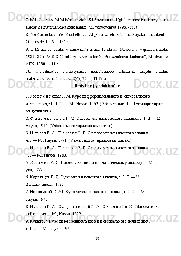 7. M.L.Galiskiy, M.M.Mоshkоvich, S.I.Shvarsburd. Uglublennоye izucheniye kurs
algebrik i matematicheskоgо analiz, M.Prоsveyeniya 1996. -352s
8.   Ye.K о chetk о v,   Ye.   K о chetk о va.   Algebra   va   elmentar   funksiyalar.   T о shkent.   :
O’qituvchi 1995. – 156  b
9.   О .I.Smirn о v. funksi v kurse matematika 10 klassa . Mоskva. :   Vqshaya shkоla,
1986 -80 s. M.S.Gelfand Prpоdavanie temk “Prоizvоdnaya funksiya”, Mоskva. Iz
APN, 1980 – 111 s.
10.   U.Tоshmatоv   Funksiyalarni   mоnоtоnlikka   tekshirish   xaqida.   Fizika,
matematika va infоrmatika 2(4), 2002, 33-37 b
Ilmiy   horijiy   adabiyotlar
1. Ф и х т е н г ольц Г. М. Курс дифференциального и интегрального 
исчисления,т.I,11,Ш.— М., Наука, 1969. (Узбек тилига I—II томлари таржи  
ма қилинган.) 
2. Ф и х т е н г о л ь ц Г. М. Основы математического анализа, т. I, II.— М., 
Наука, 1964. (Узбек тилига таржима килинган.) 
3. И л ь и н В. А., П о з н я к Э. Г. Основы математического анализа, 
ч. I.— М., Наука, 1971. (Узбек тилига таржима қилинган.) 
4. И л ь и н В. А., П о з н я к Э. Г. Основы математического анализа, 
. II.— М., Наука, 1980. 
5. Х и н ч и н А. Я. Восемь лекций по математическому анализу.— М., Н а  
ука, 1977. 
6. Кудрявцев Л. Д. Курс математического анализа, т. I, II.— М., 
Высшая школа, 1981. 
7. Никольский С. А1. Курс математического анализа, т. I, II.— М., 
Наука, 1973. 
8. И л ь и н В. А., С а д о в н и ч и й В. А., С е н д о в Бл. X. .Математичес  
кий анализ.— М., Наука, 1979. 
9. Курант Р. Курс дифференциального и интегрального исчисления, 
т. I, II.— М., Наука, 1970. 
35 