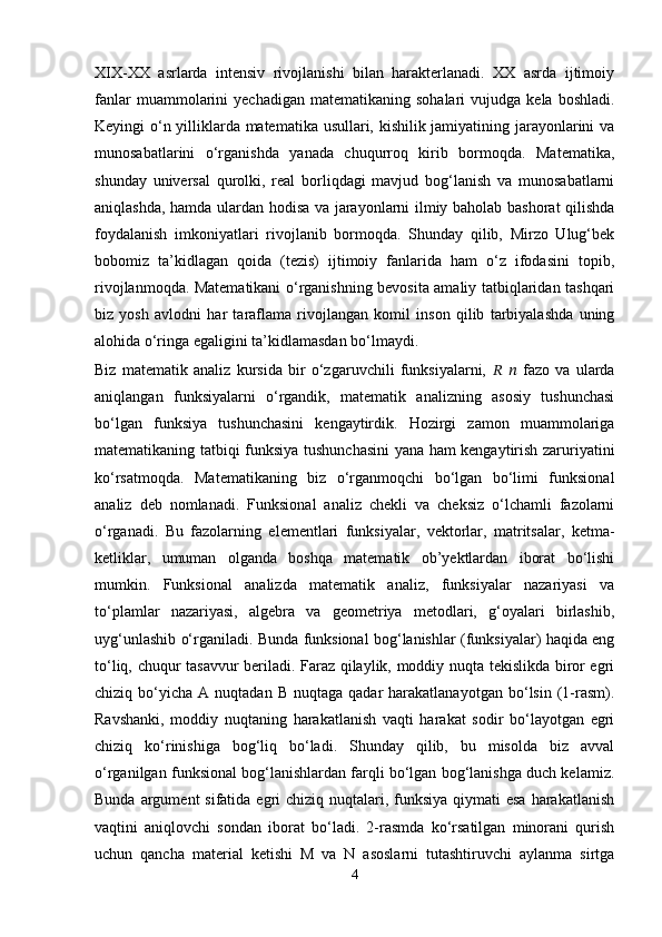XIX-XX   asrlarda   intensiv   rivojlanishi   bilan   harakterlanadi.   XX   asrda   ijtimoiy
fanlar  muammolarini   yechadigan  matematikaning  sohalari   vujudga  kela  boshladi.
Keyingi o‘n yilliklarda matematika usullari, kishilik jamiyatining jarayonlarini va
munosabatlarini   o‘rganishda   yanada   chuqurroq   kirib   bormoqda.   Matematika,
shunday   universal   qurolki,   real   borliqdagi   mavjud   bog‘lanish   va   munosabatlarni
aniqlashda, hamda ulardan hodisa va jarayonlarni ilmiy baholab bashorat qilishda
foydalanish   imkoniyatlari   rivojlanib   bormoqda.   Shunday   qilib,   Mirzo   Ulug‘bek
bobomiz   ta’kidlagan   qoida   (tezis)   ijtimoiy   fanlarida   ham   o‘z   ifodasini   topib,
rivojlanmoqda. Matematikani o‘rganishning bevosita amaliy tatbiqlaridan tashqari
biz   yosh   avlodni   har   taraflama   rivojlangan   komil   inson   qilib   tarbiyalashda   uning
alohida o‘ringa egaligini ta’kidlamasdan bo‘lmaydi.
Biz   matematik   analiz   kursida   bir   o‘zgaruvchili   funksiyalarni,   ??????   ??????   fazo   va   ularda
aniqlangan   funksiyalarni   o‘rgandik,   matematik   analizning   asosiy   tushunchasi
bo‘lgan   funksiya   tushunchasini   kengaytirdik.   Hozirgi   zamon   muammolariga
matematikaning tatbiqi funksiya tushunchasini  yana ham kengaytirish zaruriyatini
ko‘rsatmoqda.   Matematikaning   biz   o‘rganmoqchi   bo‘lgan   bo‘limi   funksional
analiz   deb   nomlanadi.   Funksional   analiz   chekli   va   cheksiz   o‘lchamli   fazolarni
o‘rganadi.   Bu   fazolarning   elementlari   funksiyalar,   vektorlar,   matritsalar,   ketma-
ketliklar,   umuman   olganda   boshqa   matematik   ob’yektlardan   iborat   bo‘lishi
mumkin.   Funksional   analizda   matematik   analiz,   funksiyalar   nazariyasi   va
to‘plamlar   nazariyasi,   algebra   va   geometriya   metodlari,   g‘oyalari   birlashib,
uyg‘unlashib o‘rganiladi. Bunda funksional bog‘lanishlar (funksiyalar) haqida eng
to‘liq, chuqur tasavvur beriladi. Faraz qilaylik, moddiy nuqta tekislikda biror egri
chiziq  bo‘yicha   A  nuqtadan  B   nuqtaga   qadar   harakatlanayotgan  bo‘lsin  (1-rasm).
Ravshanki,   moddiy   nuqtaning   harakatlanish   vaqti   harakat   sodir   bo‘layotgan   egri
chiziq   ko‘rinishiga   bog‘liq   bo‘ladi.   Shunday   qilib,   bu   misolda   biz   avval
o‘rganilgan funksional bog‘lanishlardan farqli bo‘lgan bog‘lanishga duch kelamiz.
Bunda argument  sifatida egri  chiziq nuqtalari, funksiya  qiymati  esa  harakatlanish
vaqtini   aniqlovchi   sondan   iborat   bo‘ladi.   2-rasmda   ko‘rsatilgan   minorani   qurish
uchun   qancha   material   ketishi   M   va   N   asoslarni   tutashtiruvchi   aylanma   sirtga
4 