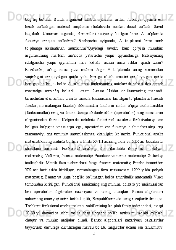 bog‘liq   bo‘ladi.   Bunda   argument   sifatida   aylanma   sirtlar,   funksiya   qiymati   esa
kerak   bo‘ladigan   material   miqdorini   ifodalovchi   sondan   iborat   bo‘ladi.   Savol
tug‘iladi.   Umuman   olganda,   elementlari   ixtiyoriy   bo‘lgan   biror   A   to‘plamda
funksiya   aniqlab   bo‘ladimi?   Boshqacha   aytganda,   A   to‘plamni   biror   sonli
to‘plamga   akslantirish   mumkinmi?Quyidagi   savolni   ham   qo‘yish   mumkin:
argumentning   ma’lum   ma’noda   yetarlicha   yaqin   qiymatlariga   funksiyaning
istalgancha   yaqin   qiymatlari   mos   kelishi   uchun   nima   ishlar   qilish   zarur?
Ravshanki,   so‘ngi   xossa   juda   muhim.   Agar   A   to‘plamda   uning   elementlari
yaqinligini   aniqlaydigan   qoida   yoki   limitga   o‘tish   amalini   aniqlaydigan   qoida
berilgan   bo‘lsa,   u   holda   A   to‘plamni   funksiyaning   aniqlanish   sohasi   deb   qarash
maqsadga   muvofiq   bo‘ladi.   1-rasm   2-rasm   Ushbu   qo‘llanmaning   maqsadi,
birinchidan elementlari orasida masofa tushunchasi  kiritilgan to‘plamlarni (metrik
fazolar,   normalangan   fazolar),   ikkinchidan   fazolarni   sonlar   o‘qiga   akslantirishlar
(funksionallar) ning va fazoni fazoga akslantirishlar (operatorlar)  ning xossalarini
o‘rganishdan   iborat.   Kelgusida   uzluksiz   funksional   uzluksiz   funksiyalarga   xos
bo‘lgan   ko‘pgina   xossalarga   ega,   operatorlar   esa   funksiya   tushunchasining   eng
zamonaviy,   eng   umumiy   umumlashmasi   ekanligini   ko‘ramiz.   Funksional   analiz
matematikaning alohida bo‘limi sifatida XVIII asrning oxiri va XIX asr boshlarida
shakllana   boshladi.   Funksional   analizga   doir   dastlabki   ilmiy   ishlar   italyan
matematigi Volterra, fransuz matematigi Puankare va nemis matematigi Gilbertga
taalluqlidir.   Metrik   fazo   tushunchasi   fanga   fransuz   matematigi   Freshe   tomonidan
XX   asr   boshlarida   kiritilgan,   normalangan   fazo   tushunchasi   1922   yilda   polyak
matematigi   Banax   va   unga   bog‘liq   bo‘lmagan   holda   amerikalik   matematik   Viner
tomonidan   kiritilgan.   Funksional   analizning   eng   muhim,   dolzarb   yo‘nalishlaridan
biri   operatorlar   algebralari   nazariyasi   va   uning   tatbiqlari,   Banax   algebralari
sohasining  asosiy  qismini  tashkil  qilib, Respublikamizda  keng  rivojlantirilmoqda.
Toshkent funksional analiz maktabi vakillarining ko‘plab ilmiy tadqiqotlari, oxirgi
20-30 yil davomida ushbu yo‘nalishga aloqador bo‘lib, aytish mumkinki ko‘plab,
chuqur   va   muhim   natijalar   olindi.   Banax   algebralari   nazariyasi   bakalavrlar
tayyorlash   dasturiga   kiritilmagan   mavzu   bo‘lib,   magistrlar   uchun   esa   tanishtiruv,
5 
