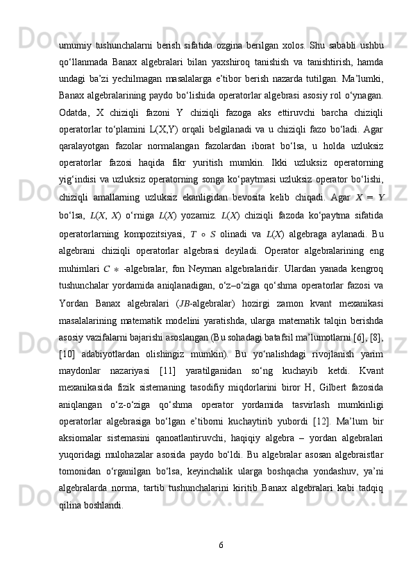 umumiy   tushunchalarni   berish   sifatida   ozgina   berilgan   xolos.   Shu   sababli   ushbu
qo‘llanmada   Banax   algebralari   bilan   yaxshiroq   tanishish   va   tanishtirish,   hamda
undagi   ba’zi   yechilmagan   masalalarga   e’tibor   berish   nazarda   tutilgan.   Ma’lumki,
Banax algebralarining paydo bo‘lishida operatorlar  algebrasi  asosiy rol o‘ynagan.
Odatda,   X   chiziqli   fazoni   Y   chiziqli   fazoga   aks   ettiruvchi   barcha   chiziqli
operatorlar   to‘plamini   L(X,Y)   orqali   belgilanadi   va   u   chiziqli   fazo   bo‘ladi.   Agar
qaralayotgan   fazolar   normalangan   fazolardan   iborat   bo‘lsa,   u   holda   uzluksiz
operatorlar   fazosi   haqida   fikr   yuritish   mumkin.   Ikki   uzluksiz   operatorning
yig‘indisi   va   uzluksiz   operatorning   songa   ko‘paytmasi   uzluksiz   operator   bo‘lishi,
chiziqli   amallarning   uzluksiz   ekanligidan   bevosita   kelib   chiqadi.   Agar   ??????   =   ??????
bo‘lsa,   ?????? ( ?????? ,   ?????? )   o‘rniga   ?????? ( ?????? )   yozamiz.   ?????? ( ?????? )   chiziqli   fazoda   ko‘paytma   sifatida
operatorlarning   kompozitsiyasi,   ??????   ∘   ??????   olinadi   va   ?????? ( ?????? )   algebraga   aylanadi.   Bu
algebrani   chiziqli   operatorlar   algebrasi   deyiladi.   Operator   algebralarining   eng
muhimlari   ??????   ∗   -algebralar,   fon   Neyman   algebralaridir.   Ulardan   yanada   kengroq
tushunchalar   yordamida   aniqlanadigan,   o‘z–o‘ziga   qo‘shma   operatorlar   fazosi   va
Yordan   Banax   algebralari   ( ???????????? -algebralar)   hozirgi   zamon   kvant   mexanikasi
masalalarining   matematik   modelini   yaratishda,   ularga   matematik   talqin   berishda
asosiy vazifalarni bajarishi asoslangan (Bu sohadagi batafsil ma’lumotlarni [6], [8],
[10]   adabiyotlardan   olishingiz   mumkin).   Bu   yo‘nalishdagi   rivojlanish   yarim
maydonlar   nazariyasi   [11]   yaratilganidan   so‘ng   kuchayib   ketdi.   Kvant
mexanikasida   fizik   sistemaning   tasodifiy   miqdorlarini   biror   H,   Gilbert   fazosida
aniqlangan   o‘z-o‘ziga   qo‘shma   operator   yordamida   tasvirlash   mumkinligi
operatorlar   algebrasiga   bo‘lgan   e’tiborni   kuchaytirib   yubordi   [12].   Ma’lum   bir
aksiomalar   sistemasini   qanoatlantiruvchi,   haqiqiy   algebra   –   yordan   algebralari
yuqoridagi   mulohazalar   asosida   paydo   bo‘ldi.   Bu   algebralar   asosan   algebraistlar
tomonidan   o‘rganilgan   bo‘lsa,   keyinchalik   ularga   boshqacha   yondashuv,   ya’ni
algebralarda   norma,   tartib   tushunchalarini   kiritib   Banax   algebralari   kabi   tadqiq
qilina boshlandi. 
6 