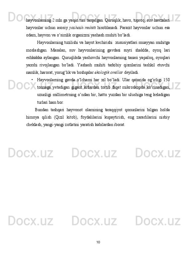 hayvonlarning 2 mln ga yaqin turi tarqalgan. Quruqlik, havo, tuproq, suv havzalari
hayvonlar   uchun   asosiy   yashash   muhiti   hisoblanadi.   Parazit   hayvonlar   uchun   esa
odam, hayvon va o‘simlik organizmi yashash muhiti bo‘ladi. 
Hayvonlarning tuzilishi va hayot kechirishi   xususiyatlari muayyan muhitga
moslashgan.   Masalan,   suv   hayvonlarining   gavdasi   suyri   shaklda,   oyoq   lari
eshkakka aylangan. Quruqlikda yashovchi  hayvonlarning tanasi  yapaloq, oyoqlari
yaxshi   rivojlangan   bo‘ladi.   Yashash   muhiti   tarkibiy   qismlarini   tashkil   etuvchi
namlik, harorat, yorug‘lik va boshqalar  ekologik omillar  deyiladi.
• Hayvonlarning   gavda   o‘lchami   har   xil   bo‘ladi.   Ular   qatorida   og‘irligi   150
tonnaga   yetadigan   gigant   kitlardan   tortib   faqat   mikroskopda   ko‘rinadigan,
uzunligi millimetrning o‘ndan bir, hatto yuzdan bir ulushiga teng keladigan
turlari ham bor.
Bundan   tashqari   hayvonot   olamining   taraqqiyot   qonunlarini   bilgan   holda
himoya   qilish   (Qizil   kitob),   foydalilarini   kupaytirish,   eng   zararlilarini   nisbiy
cheklash, yangi-yangi zotlatini yaratish kabilardan iborat.
10 