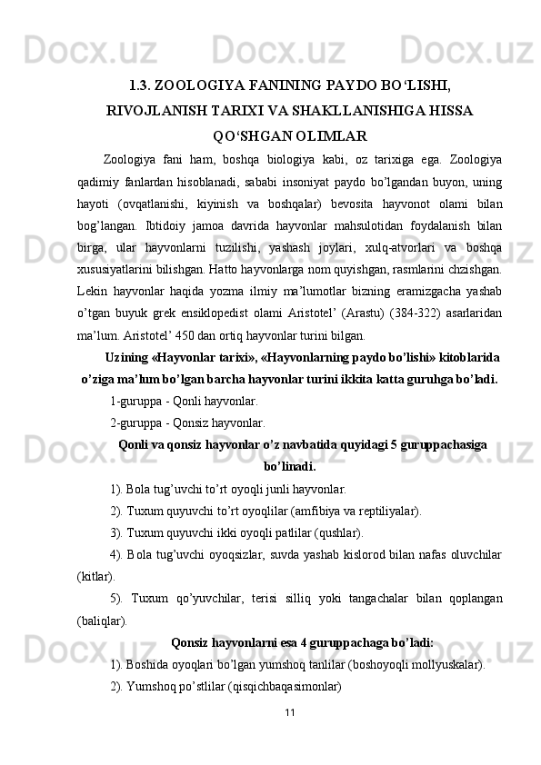 1.3.  ZOOLOGIYA FANINING PAYDO BO‘LISHI,
RIVOJLANISH TARIXI VA SHAKLLANISHIGA HISSA
QO‘SHGAN OLIMLAR
Zoologiya   fani   ham,   boshqa   biologiya   kabi,   oz   tarixiga   ega.   Zoologiya
qadimiy   fanlardan   hisoblanadi,   sababi   insoniyat   paydo   bo’lgandan   buyon,   uning
hayoti   (ovqatlanishi,   kiyinish   va   boshqalar)   bevosita   hayvonot   olami   bilan
bog’langan.   Ibtidoiy   jamoa   davrida   hayvonlar   mahsulotidan   foydalanish   bilan
birga,   ular   hayvonlarni   tuzilishi,   yashash   joylari,   xulq-atvorlari   va   boshqa
xususiyatlarini bilishgan. Hatto hayvonlarga nom quyishgan, rasmlarini chzishgan.
Lekin   hayvonlar   haqida   yozma   ilmiy   ma’lumotlar   bizning   eramizgacha   yashab
o’tgan   buyuk   grek   ensiklopedist   olami   Aristotel’   (Arastu)   (384-322)   asarlaridan
ma’lum. Aristotel’ 450 dan ortiq hayvonlar turini bilgan. 
Uzining «Hayvonlar tarixi», «Hayvonlarning paydo bo’lishi» kitoblarida
o’ziga ma’lum bo’lgan barcha hayvonlar turini ikkita katta guruhga bo’ladi.
1-guruppa   -   Qonli hayvonlar.
2-guruppa   -   Qonsiz hayvonlar.
Qonli va qonsiz hayvonlar o’z navbatida quyidagi 5 guruppachasiga
bo’linadi.
1). Bola tug’uvchi to’rt oyoqli junli hayvonlar.
2). Tuxum quyuvchi to’rt oyoqlilar (amfibiya va reptiliyalar).
3). Tuxum quyuvchi ikki oyoqli patlilar (qushlar).
4). Bola tug’uvchi  oyoqsizlar, suvda yashab  kislorod bilan nafas oluvchilar
(kitlar).
5).   Tuxum   q o’ yuvchilar,   terisi   silliq   yoki   tangachalar   bilan   qoplangan
(baliqlar).
Qonsiz hayvonlarni esa 4 guruppachaga bo’ladi:
1). Boshida oyoqlari bo’lgan yumshoq tanlilar (boshoyoqli mollyuskalar).
2). Yumshoq p o’ stlilar (qisqichbaqasimonlar)
11 