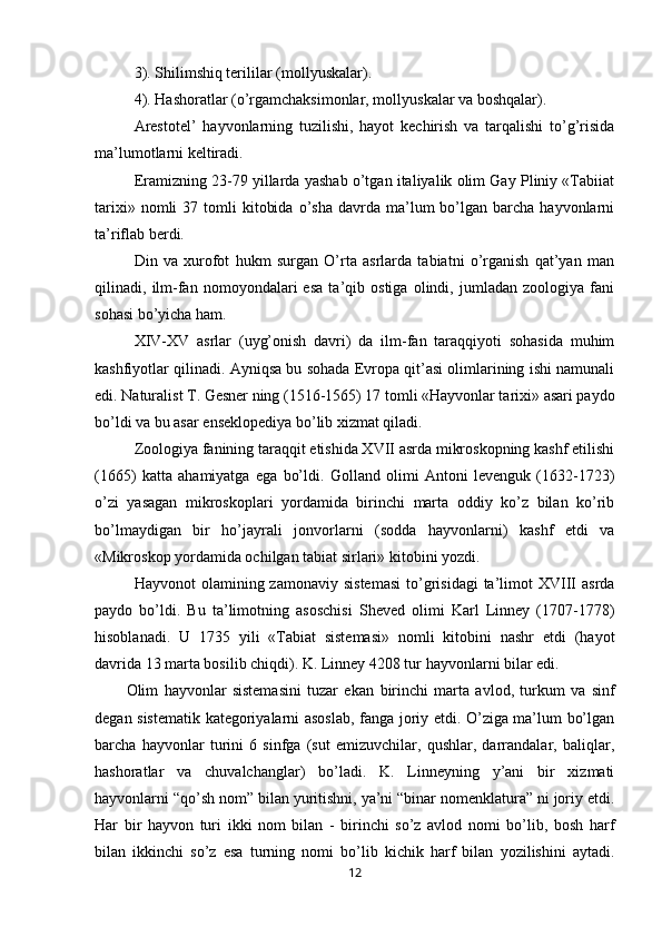 3). Shilimshiq terililar (mol l yuskalar).
4).  H ashoratlar (o’rgamchaksimonlar, mol l yuskalar va boshqalar).
Arestotel’   hayvonlarning   tuzilishi,   hayot   kechirish   va   tarqalishi   to’g’risida
ma’lumotlarni keltiradi.
Eramizning 23-79 yillarda yashab o’tgan italiyalik olim Gay Pliniy «Tabiiat
tarixi»  nomli  37  tomli   kitobida   o’sha   davrda  ma’lum  bo’lgan  barcha  hayvonlarni
ta’riflab berdi.
Din   va   xurofot   hukm   surgan   O’rta   asrlarda   tabiatni   o’rganish   qat’yan   man
qilinadi,   ilm-fan   nomoyondalari   esa   ta’qib   ostiga   olindi,   jumladan   zoologiya   fani
sohasi bo’yicha ham.
XIV-XV   asrlar   (uyg’onish   davri)   da   ilm-fan   taraqqiyoti   sohasida   muhim
kashfiyotlar qilinadi. Ayniqsa bu sohada Evropa qit’asi olimlarining ishi namunali
edi. Naturalist T. Gesner ning (1516-1565) 17 tomli «Hayvonlar tarixi» asari paydo
bo’ldi va bu asar enseklopediya bo’lib xizmat qiladi.
Zoologiya fanining taraqqit etishida XVII asrda mikroskopning kashf etilishi
(1665)   katta   ahamiyatga   ega   bo’ldi.   Golland   olimi   Antoni   levenguk   (1632-1723)
o’zi   yasagan   mikroskoplari   yordamida   birinchi   marta   oddiy   ko’z   bilan   ko’rib
bo’lmaydigan   bir   ho’jayrali   jonvorlarni   (sodda   hayvonlarni)   kashf   etdi   va
«Mikroskop yordamida ochilgan tabiat sirlari» kitobini yozdi.
Hayvonot   olamining  zamonaviy  sistemasi   to’grisidagi  ta’limot  XVIII  asrda
paydo   bo’ldi.   Bu   ta’limotning   asoschisi   Sheved   olimi   Karl   Linney   (1707-1778)
hisoblanadi.   U   1735   yili   «Tabiat   sistemasi»   nomli   kitobini   nashr   etdi   (hayot
davrida 13 marta bosilib chiqdi). K. Linney 4208 tur   hayvonlarni bilar edi. 
Olim   hayvonlar   sistemasini   tuzar   ekan   birinchi   marta   avlod,   turkum   va   sinf
degan sistematik kategoriyalarni asoslab, fanga joriy etdi. O’ziga ma’lum bo’lgan
barcha   hayvonlar   turini   6   sinfga   (sut   emizuvchilar,   qushlar,   darrandalar,   baliqlar,
h ashoratlar   va   chuvalchanglar)   bo’ladi.   K.   Linneyning   y’ani   bir   xizmati
hayvonlarni “qo’sh nom” bilan yuritishni, ya’ni “binar nomenklatura” ni joriy etdi.
Har   bir   hayvon   turi   ikki   nom   bilan   -   birinchi   so’z   avlod   nomi   bo’lib,   bosh   harf
bilan   ikkinchi   so’z   esa   turning   nomi   bo’lib   kichik   harf   bilan   yozilishini   aytadi.
12 