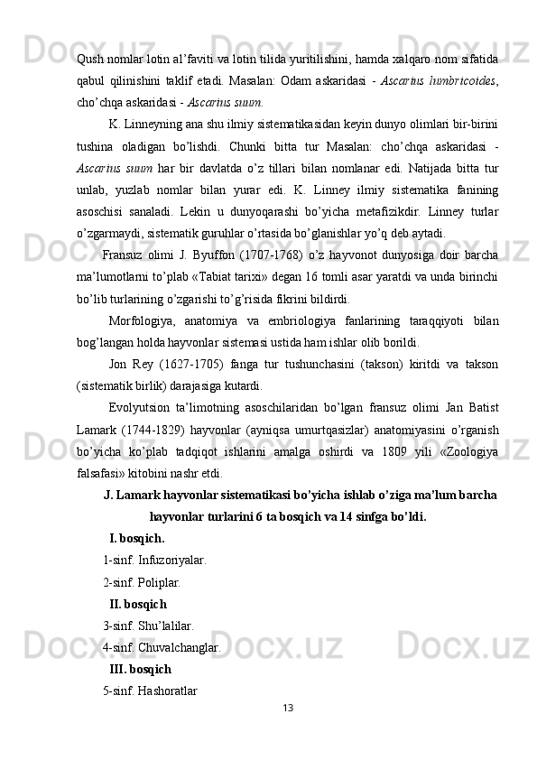 Qush   nomlar lotin al’faviti va lotin tilida yuritilishini, hamda xalqaro nom sifatida
qabul   qilinishini   taklif   etadi.   Masalan:   Odam   askaridasi   -   Ascarius   lumbricoides ,
cho’chqa askaridasi -  Ascarius suum.
K. Linneyning ana shu ilmiy sistematikasidan keyin dunyo olimlari bir-birini
tushina   oladigan   bo’lishdi.   Chunki   bitta   tur   Masalan:   ch o’ chqa   as k aridasi   -
Ascarius   suum   har   bir   davlatda   o’z   tillari   bilan   nomlanar   edi.   Natijada   bitta   tur
unlab,   yuzlab   nomlar   bilan   yurar   edi.   K.   Linney   ilmiy   sistematika   fanining
asoschisi   sanaladi.   Lekin   u   dunyoqarashi   bo’yicha   metafizikdir.   Linney   turlar
o’zgarmaydi, sistematik guruhlar o’rtasida bo’glanishlar yo’q deb aytadi.
Fransuz   olimi   J.   Byuffon   (1707-1768)   o’z   hayvonot   dunyosiga   doir   barcha
ma’lumotlarni to’plab «Tabiat tarixi» degan 16 tomli asar yaratdi va unda birinchi
bo’lib turlarining o’zgarishi to’g’risida fikrini bildirdi.
Morfologiya,   anatomiya   va   embriologiya   fanlarining   taraqqiyoti   bilan
bog’langan holda hayvonlar sistemasi ustida ham ishlar olib borildi.
Jon   Rey   (1627-1705)   fanga   tur   tushunchasini   (takson)   kiritdi   va   takson
(sistematik birlik) darajasiga kutardi.
Evolyutsion   ta’limotning   asoschilaridan   bo’lgan   fransuz   olimi   Jan   Batist
Lamark   (1744-1829)   hayvonlar   (ayniqsa   umurtqasizlar)   anatomiyasini   o’rganish
bo’yicha   ko’plab   tadqiqot   ishlarini   amalga   oshirdi   va   1809   yili   «Zoologiya
falsafasi» kitobini nashr etdi. 
J. Lamark hayvonlar sistematikasi bo’yicha ishlab o’ziga ma’lum barcha
hayvonlar turlarini 6 ta bosqich va 14 sinfga bo’ldi.
I. bosqich.
1-sinf. Infuzoriyalar.
2-sinf.  P oli p lar.
II. bosqich
3-sinf. Shu’lalilar.
4-sinf. Chuvalchanglar.
III. bosqich
5-sinf.  H ashoratlar
13 