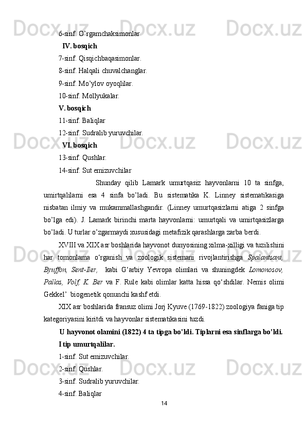 6-sinf. O’rgamchaksimonlar
IV. bosqich
7-sinf. Qisqichbaqasimonlar.
8-sinf. Halqali chuvalchanglar.
9-sinf. M o’ ylov oyoqlilar.
10-sinf. M o l l yukalar .
V. bosqich
11-sinf. Baliqlar
12-sinf. Sudralib yuruvchilar.
VI. bosqich
13-sinf. Qushlar.
14-sinf. Sut emizuvchilar
                  Shunday   qilib   Lamark   umurtqasiz   hayvonlarni   10   ta   sinfga,
umirtqalilarni   esa   4   sinfa   bo’ladi.   Bu   sistematika   K.   Linney   sistematikasiga
nisbatan   ilmiy   va   mukammallashgandir.   (Linney   umurtqasizlarni   atiga   2   sinfga
bo’lga   edi).   J.   Lamark   birinchi   marta   hayvonlarni:   umurtqali   va   umirtqasizlarga
bo’ladi. U turlar o’zgarmaydi xususidagi metafizik qarashlarga zarba berdi.
XVIII va XIX asr boshlarida hayvonot dunyosining xilma-xilligi va tuzilishini
har   tomonlama   o‘rganish   va   zoologik   sistemani   rivojlantirishga   Spalantsani,
Byuffon,   Sent-Iler,     kabi   G‘arbiy   Yevropa   olimlari   va   shuningdek   Lomonosov,
Pallas,   Volf,   K.   Ber   va   F.   Rule   kabi   olimlar   katta   hissa   qo‘shdilar.   Nemis   olimi
Gekkel’  biogenetik qonunchi kashf etdi.
XIX asr boshlarida fransuz olimi Jorj Kyuve (1769-1822) zoologiya faniga tip
kategoriyasini kiritdi va hayvonlar sistematikasini tuzdi.
U hayvonot olamini (1822) 4 ta   tipga bo’ldi. Tiplarni esa   sinflarga bo’ldi.
I tip um u rtqalilar.
1-sinf. Sut emizuvchilar.  
2-sinf. Qushlar.
3-sinf. Sudralib yuruvchilar.
4-sinf. Baliqlar
14 