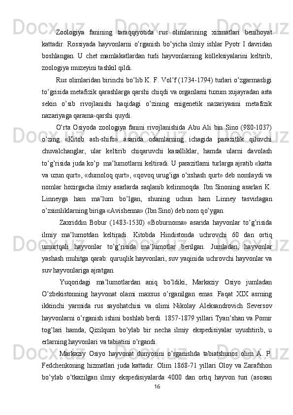 Zoologiya   fanining   taraqqiyotida   rus   olimlarining   xizmatlari   benihoyat
kattadir.   Rossiyada   hayvonlarni   o’rganish   bo’yicha   ilmiy   ishlar   Pyotr   I   davridan
boshlangan.   U   chet   mamlakatlardan   turli   hayvonlarning   kolleksiyalarini   keltirib,
zoologiya muzeyini tashkil qildi.
Rus olimlaridan birinchi bo’lib K. F. Vol’f (1734-1794) turlari o’zgarmasligi
to’grisida metafizik qarashlarga qarshi chiqdi va organlarni tuxum xujayradan asta
sekin   o’sib   rivojlanishi   haqidagi   o’zining   enigenetik   nazariyasini   metafizik
nazariyaga qarama-qarshi quydi.
O’rta   Osiyoda   zoologiya   fanini   rivojlanishida   Abu   Ali   bin   Sino   (980-1037)
o’zing   «Kitob   ash-shifo»   asarida   odamlarning   ichagida   parazitlik   qiluvchi
chuvalchanglar,   ular   keltirib   chiqaruvchi   kasalliklar,   hamda   ularni   davolash
to’g’risida juda ko’p  ma’lumotlarni keltiradi. U parazitlarni turlarga ajratib «katta
va uzun qurt», «dumoloq qurt», «qovoq urug’iga o’xshash qurt» deb nomlaydi va
nomlar   hozirgacha   ilmiy   asarlarda   saqlanib   kelinmoqda.   Ibn   Sinoning   asarlari   K.
Linneyga   ham   ma’lum   bo’lgan,   shuning   uchun   ham   Linney   tasvirlagan
o’zsimliklarning biriga «Avis h enna» (Ibn Sino) deb nom q o’ ygan.
Zaxriddin   Bobur   (1483-1530)   «Boburnoma»   asarida   hayvonlar   to’g’risida
ilmiy   ma’lumotdan   keltiradi.   Kitobda   Hindistonda   uchrovchi   60   dan   ortiq
um u rtqali   h ayvonlar   to’g’risida   ma’lumotlar   berilgan.   Jumladan,   hayvonlar
yashash muhitga qarab: quruqlik hayvonlari, suv yaqinida uchrovchi hayvonlar va
suv hayvonlariga ajratgan.
Yuqoridagi   ma’lumotlardan   aniq   bo’ldiki,   Markaziy   Osiyo   jumladan
O’zbekistonning   hayvonat   olami   maxsus   o’rganilgan   emas.   Faqat   XIX   asrning
ikkinchi   yarmida   rus   sayo h atchisi   va   olimi   Nikolay   Aleksandrovich   Seversov
hayvonlarni o’rganish ishini boshlab berdi. 1857-1879 yillari Tyan’shan va Pomir
tog’lari   hamda,   Qizilqum   bo’ylab   bir   necha   ilmiy   ekspedisiyalar   uyushtirib,   u
erlarning hayvonlari va tabiatini o’rgandi.
Markaziy   Osiyo   hayvonat   dunyosini   o’rganishda   tabiatshunos   olim   A.   P.
Fedchenkoning   hizmatlari   juda   kattadir.   Olim   1868-71   yillari   Oloy   va   Zarafshon
bo’ylab   o’tkazilgan   ilmiy   ekspedisiyalarda   4000   dan   ortiq   hayvon   turi   (asosan
16 