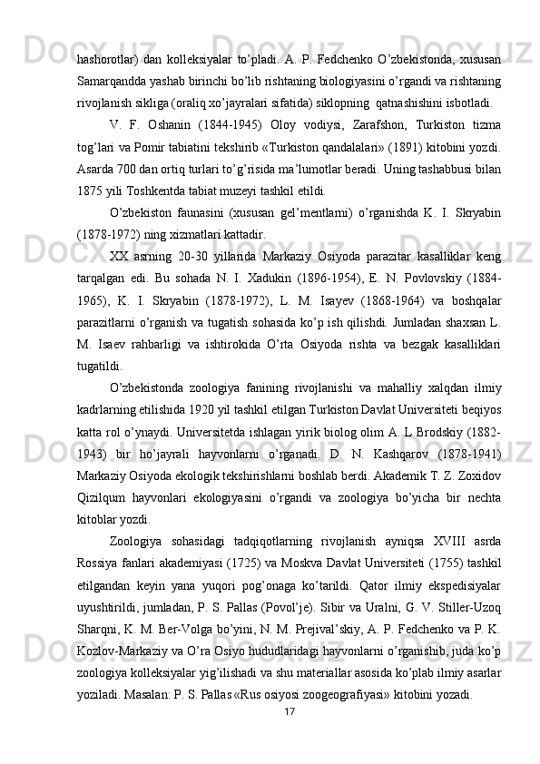hashorotlar)   dan   kolleksiyalar   to’pladi.   A.   P.   Fedchenko   O’zbekistonda,   xususan
Samarqandda yashab birinchi bo’lib rishtaning biologiyasini o’rgandi va rishtaning
rivojlanish sikliga (oraliq xo’jayralari sifatida) siklopning  qatnashishini isbotladi.
V.   F.   Oshanin   (1844-1945)   Oloy   vodiysi,   Zarafshon,   Turkiston   tizma
tog’lari va Pomir tabiatini tekshirib «Turkiston qandalalari» (1891) kitobini yozdi.
Asarda 700 dan ortiq turlari to’g’risida ma’lumotlar beradi. Uning tashabbusi bilan
1875 yili Toshkentda tabiat muzeyi tashkil etildi.
O’zbekiston   faunasini   (xususan   gel’mentlarni)   o’rganishda   K.   I.   Skryabin
(1878-1972) ning xizmatlari kattadir.
XX   asrning   20-30   yillarida   Markaziy   Osiyoda   parazitar   kasalliklar   keng
tarqalgan   edi.   Bu   sohada   N.   I.   Xadukin   (1896-1954),   E.   N.   Povlovskiy   (1884-
1965),   K.   I.   Skryabin   (1878-1972),   L.   M.   Isayev   (1868-1964)   va   boshqalar
parazitlarni o’rganish va tugatish sohasida ko’p ish qilishdi. Jumladan shaxsan  L.
M.   Isaev   rahbarligi   va   ishtirokida   O’rta   Osiyoda   rishta   va   bezgak   kasalliklari
tugatildi.
O’zbekistonda   zoologiya   fanining   rivojlanishi   va   mahalliy   xalqdan   ilmiy
kadrlarning etilishida 1920 yil tashkil etilgan Turkiston Davlat Universiteti beqiyos
katta rol o’ynaydi. Universitetda ishlagan yirik biolog olim A. L Brodskiy (1882-
1943)   bir   ho’ jayrali   hayvonlarni   o’rganadi.   D.   N.   Kashqarov   (1878-1941)
Markaziy Osiyoda ekologik tekshirishlarni boshlab berdi. Akademik T. Z. Zoxidov
Qizilqum   hayvonlari   ekologiyasini   o’rgandi   va   zoologiya   bo’yicha   bir   nechta
kitoblar yozdi.
Zoologiya   sohasidagi   tadqiqotlarning   rivojlanish   ayniqsa   XVIII   asrda
Rossiya  fanlari akademiyasi  (1725) va Moskva  Davlat  Universiteti  (1755) tashkil
etilgandan   keyin   yana   yuqori   pog’onaga   ko’tarildi.   Qator   ilmiy   ekspedisiyalar
uyushtirildi, jumladan, P. S. Pallas (Povol’je). Sibir va Uralni, G. V. Stiller-Uzoq
Sharqni, K. M. Ber-Volga bo’yini, N. M. Prejival’skiy, A. P. Fedchenko va P. K.
Kozlov-Markaziy va O’ra Osiyo hududlaridagi hayvonlarni o’rganishib, juda ko’p
zoologiya kolleksiyalar yig’ilishadi va shu materiallar asosida ko’plab ilmiy asarlar
yoziladi. Masalan: P. S. Pallas «Rus osiyosi zoogeografiyasi» kitobini yozadi.
17 