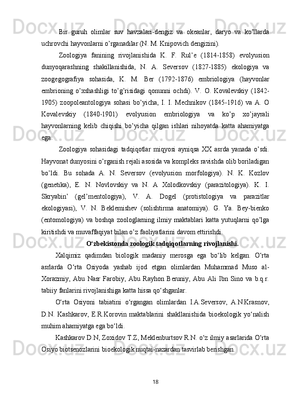 Bir   guruh   olimlar   suv   havzalari-dengiz   va   okeanlar,   daryo   va   ko’llarda
uchrovchi hayvonlarni o’rganadilar (N. M. Knipovich dengizini).
Zoologiya   fanining   rivojlanishida   K.   F.   Rul’e   (1814-1858)   evolyusion
dunyoqarashning   shakillanishida,   N.   A.   Seversov   (1827-1885)   ekologiya   va
zoogegografiya   sohasida,   K.   M.   Ber   (1792-1876)   embriologiya   (hayvonlar
embrioning   o’xshashligi   to’g’risidagi   qonunni   ochdi).   V.   O.   Kovalevskiy   (1842-
1905)   zoopoleantologiya   sohasi   bo’yicha,   I.   I.   Mechnikov   (1845-1916)   va   A.   O
Kovalevskiy   (1840-1901)   evolyusion   embriologiya   va   ko’p   xo’jayrali
hayvonlarning   kelib   chiqishi   bo’yicha   qilgan   ishlari   nihoyatda   katta   ahamiyatga
ega.
Zoologiya   sohasidagi   tadqiqotlar   miqyosi   ayniqsa   XX   asrda   yanada   o’sdi.
Hayvonat dunyosini o’rganish rejali asosida va kompleks ravishda olib boriladigan
bo’ldi.   Bu   so h ada   A.   N.   Seversov   (evolyusion   morfologiya).   N.   K.   Kozlov
(genetika),   E.   N.   Novlovskiy   va   N.   A   Xolodkovskiy   (parazitologiya).   K.   I.
Skryabin’   (gel’mentologiya),   V.   A.   Dogel   (protistologiya   va   parazitlar
ekologiyasi),   V.   N.   Beklemishev   (solishtirma   anatomiya).   G.   Ya.   Bey-bienko
(entomologiya)   va   boshqa   zoologlarning   ilmiy   maktablari   katta   yutuqlarni   qo’lga
kiritishdi va muvaffaqiyat bilan o’z faoliyatlarini davom ettirishdi.
O‘zbekistonda zoologik tadqiqotlarning rivojlanishi.
Xalqimiz   qadimdan   biologik   madaniy   merosga   ega   bo‘lib   kelgan.   O‘rta
asrlarda   O‘rta   Osiyoda   yashab   ijod   etgan   olimlardan   Muhammad   Muso   al-
Xorazmiy,   Abu   Nasr   Farobiy,   Abu   Rayhon   Beruniy,   Abu   Ali   Ibn   Sino   va   b.q.r.
tabiiy fanlarini rivojlanishiga katta hissa qo‘shganlar.
O‘rta   Osiyoni   tabiatini   o‘rgangan   olimlardan   I.A.Seversov,   A.N.Krasnov,
D.N.   Kashkarov,   E.R.Korovin   maktablarini   shakllanishida   bioekologik   yo‘nalish
muhim ahamiyatga ega bo‘ldi.
Kashkarov D.N, Zoxidov T.Z, Meklenburtsov R.N. o‘z ilmiy asarlarida O‘rta
Osiyo biotsenozlarini bioekologik nuqtai-nazardan tasvirlab berishgan.
18 