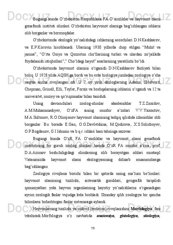 Bugungi kunda O‘zbekiston Respublikasi  FA O‘simliklar va hayvonot olami
genafondi   instituti   olimlari   O‘zbekiston   hayvonot   olamiga   bag‘ishlangan   ishlarni
olib borganlar va bormoqdalar.
O‘zbekistonda   ekologik  yo‘nalishdagi   ishlarning  asoschilari   D.N.Kashkarov,
va   E.P.Korovin   hisoblanadi.   Ularning   1930   yillarda   chop   etilgan   “Muhit   va
jamoa”,   “O‘rta   Osiyo   va   Qozoston   cho‘llarining   turlari   va   ulardan   xo‘jalikda
foydalanish istiqbollari”,” Cho‘ldagi hayot” asarlarining yaratilishi bo‘ldi. 
O‘zbekistonda   hayvonot   olamini   o‘rganish   D.N.Kashkarov   faoliyati   bilan
boliq. U 1928 yilda AQSH ga bordi va bu erda biologiya jumladan zoologiya o‘sha
vaqtda   ancha   rivojlangan   edi.   U   7   oy   yirik   ekologlarning   Adams,   SHelvord,
Chepman, Grinell, Elli, Teyler, Forxis va boshqalarning ishlarini o‘rgandi va 12 ta
universitet, muzey va qo‘riqxonalar bilan tanishdi. 
Uning   davomchilari   zoolog-olimlar   akademiklar   T.Z.Zoxidov,
A.M.Muhammadiyev,   O‘zFA   sining   muxbir   a’zolari   V.V.Yaxontov,
M.A.Sultonov, R.O.Olimjonov hayvonot olamining tadqiq qilishda izlanishlar olib
borganlar.   Bu   borada   E.Gan,   O.G.Davletshina,   M.Qodirova,   X.S.Solixboyev,
O.P.Bogdanov, G.I.Ishunin va b.q.r. ishlari ham tahsinga sazovar.
Bugungi   kunda   O‘zR   FA   O‘simliklar   va   hayvonot   olami   genafondi
institutining   bir   guruh   zoolog   olimlari   hamda   O‘zR   FA   muxbir   a’zosi,   prof.
D.A.Azimov   boshchiligidagi   olimlarning   olib   borayotgan   ishlari   mustaqil
Vatanimizda   hayvonot   olami   ekologiyasining   dolzarb   muammolariga
bag’ishlangan
Zoologiya   rivojlana   borishi   bilan   bir   qatorda   uning   ma’lum   bo‘limlari:
hayvonot   olamining   tuzilishi,   sistematik   guruhlari,   geografik   tarqalish
qonuniyatlari   yoki   hayvon   organlarining   hayotiy   yo’nalishlarini   o‘rganadigan
ayrim  zoologik fanlar  vujudga kela boshladi.  Shunday  qilib zoologiya  bir  qancha
bilimlarni birlashtirgan fanlar sistemasiga aylandi.
Hayvonlarning tuzilishi va individ (embrion) rivojlanishini  Morfologiya   fani
tekshiradi.Morfologiya   o‘z   navbatida   anatomiya,   gistologiya,   sitologiya,
19 