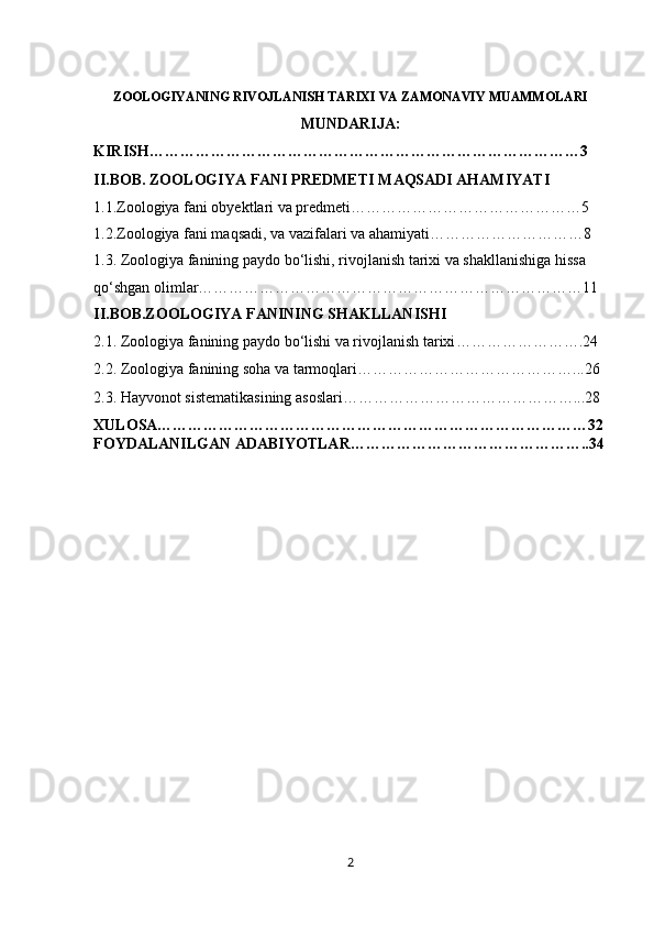 ZOOLOGIYANING RIVOJLANISH TARIXI VA ZAMONAVIY MUAMMOLARI
MUNDARIJA:
KIRISH…………………………………………………………………………3
II.BOB.  ZOOLOGIYA FANI PREDMETI  MAQSADI  AHAMIYATI
1.1. Zoologiya fani obyektlari va predmeti ………………………………………5
1.2. Zoologiya fani maqsadi ,  va vazifalari  va ahamiyati … ………………………8
1.3.  Zoologiya fanining paydo bo‘lishi, rivojlanish tarixi va shakllanishiga hissa 
qo‘shgan olimlar …………………………………………………………………11
II.BOB.ZOOLOGIYA FANINING SHAKLLANISHI
2.1.  Zoologiya fanining paydo bо‘lishi va rivojlanish tarixi …………………….24
2.2.  Zoologiya fanining soha va tarmoqlari ……………………………………...26
2.3.  Hayvonot sistematikasining asoslari ………………………………………...28
XULOSA…………………………………………………………………………32
FOYDALANILGAN ADABIYOTLAR………………………………………..34
2 