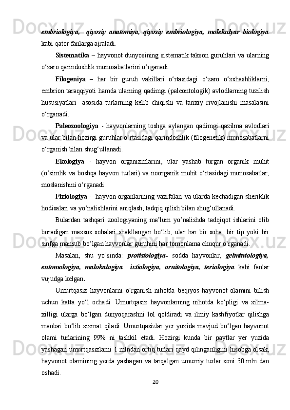embriologiya,     qiyosiy   anatomiya,   qiyosiy   embriologiya,   molekulyar   biologiya
kabi qator fanlarga ajraladi. 
Sistematika   – hayvonot dunyosining sistematik takson guruhlari va ularning
o‘zaro qarindoshlik munosabatlarini o‘rganadi.
Filogeniya   –   har   bir   guruh   vakillari   o‘rtasidagi   o‘zaro   o‘xshashliklarni,
embrion taraqqiyoti hamda ularning qadimgi (paleontologik) avlodlarning tuzilish
hususiyatlari     asosida   turlarning   kelib   chiqishi   va   tarixiy   rivojlanishi   masalasini
o‘rganadi.
Paleozoologiya   -   hayvonlarning   toshga   aylangan   qadimgi   qazilma   avlodlari
va ular bilan hozirgi guruhlar o‘rtasidagi qarindoshlik (filogenetik) munosabatlarni
o‘rganish bilan shug‘ullanadi.
Ekologiya   -   hayvon   organizmlarini,   ular   yashab   turgan   organik   muhit
(o‘simlik va boshqa hayvon turlari) va noorganik muhit o‘rtasidagi  munosabatlar,
moslanishini o‘rganadi. 
Fiziologiya   -   hayvon organlarining vazifalari va ularda kechadigan sheriklik
hodisalari va yo’nalishlarini aniqlash, tadqiq qilish bilan shug‘ullanadi.
Bulardan   tashqari   zoologiyaning   ma’lum   yo’nalishda   tadqiqot   ishlarini   olib
boradigan   maxsus   sohalari   shakllangan   bo‘lib,   ular   har   bir   soha:   bir   tip   yoki   bir
sinfga mansub bo‘lgan hayvonlar guruhini har tomonlama chuqur o‘rganadi. 
Masalan,   shu   yo’sinda:   protistologiya-   sodda   hayvonlar,   gelmintologiya,
entomologiya,   malokalogiya     ixtiologiya,   ornitologiya,   teriologiya   kabi   fanlar
vujudga kelgan .
Umurtqasiz   hayvonlarni   o‘rganish   nihotda   beqiyos   hayvonot   olamini   bilish
uchun   katta   yo‘l   ochadi.   Umurtqasiz   hayvonlarning   nihotda   ko‘pligi   va   xilma-
xilligi   ularga   bo‘lgan   dunyoqarashni   lol   qoldiradi   va   ilmiy   kashfiyotlar   qilishga
manbai   bo‘lib   xizmat   qiladi.   Umurtqasizlar   yer   yuzida   mavjud   bo‘lgan   hayvonot
olami   turlarining   99%   ni   tashkil   etadi.   Hozirgi   kunda   bir   paytlar   yer   yuzida
yashagan umurtqasizlarni 1 mlndan ortiq turlari qayd qilinganligini hisobga olsak,
hayvonot  olamining yerda  yashagan  va tarqalgan  umumiy turlar  soni  30 mln dan
oshadi.
20 