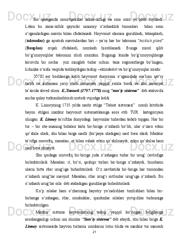 Bir   qaraganda   umurtqasizlar   xilma-xilligi   va   soni   oxiri   yo‘qdek   tuyuladi.
Lekin   bu   xima-xillik   qaysidir   umumiy   o‘xshashlik   tomonlari     bilan   oson
o‘rganiladigan  mavzu  bilan  ifodalanadi.  Hayvonot  olamini  guruhlash,  tabaqalash,
( taksonlar)   ga   ajratish   mavzulardan   biri   –   ya’ni   har   bir   taksonni   “ tuzilish   plani ”
( Bauplan )   orqali   ifodalash,   nomlash   hisoblanadi.   Bunga   misol   qilib
bo‘g‘imoyoqlilar   taksonini   olish   mumkin.   Bugungi   kunda   bo‘g‘imoyoqlilarga
kiruvchi   bir   necha     yuz   minglab   turlar   uchun:   tana   segmentlarga   bo‘lingan,
lichinka o‘sishi vaqtida tashlaydigan tashqi –ekzoskelet va bo‘g‘imoyoqlar xosdir.
XVIII   asr   boshlariga   kelib   hayvonot   dunyosini   o‘rganishda   ma’lum   qat’iy
tartib   va   sistemani   joriy   etish   zaruriyati   yaqqol   sezila   bordi   va   shu   zaruriyat
ta’sirida shved olimi   К.Линней (1707-1778)  ning  “sun’iy sistema”   deb ataluvchi
ancha qulay turkumlashtirish metodi vujudga keldi.
K.   Linneyning   1735   yilda   nashr   etilga   “Tabiat   sistemasi”     nomli   kitobida
bayon   etilgan   mazkur   hayvonot   sistematikasiga   asos   etib   TUR     kategoriyasi
olingan.  K. Linney  ta’rifcha dunyodagi  hayvonlar turlardan tarkib topgan. Har bir
tur   –   bir   ota-onaning   bolalari   kabi   bir-biriga   o‘xshash   bo‘lib,   ular   o‘zaro   erkin
qo‘shila   oladi,   shu   bilan   birga   naslli   (ko‘paya   oladigan)   nasl   bera   oladi.   Mazkur
ta’rifga muvofiq, masalan: ot bilan eshak erkin qo‘shilmaydi, erkin qo‘shilsa ham
nasl bera olmaydi. 
Shu   qoidaga   muvofiq   bir-biriga   juda   o‘xshagan   turlar   bir   urug‘   (avlod)ga
birlashtiriladi.   Masalan:   it,   bo‘ri,   qashqir   turlari   bir-biriga   o‘xshaydi,   binobarin
ularni   bitta   itlar   urug‘iga   birlashtiriladi.   O‘z   navbatida   bir-biriga   har   tomondan
o‘xshash   urug‘lar   mavjud.   Masalan,   itlar   urug‘i   sirtlonlar   urug‘iga   o‘xshash.   Bu
o‘xshash urug‘lar oila  deb ataladigan guruhlarga birlashtiriladi.
Ko‘p   oilalar   ham   o‘zlarining   hayotiy   yo’nalishlari   tuzilishlari   bilan   bir-
birlariga   o‘xshagan,   itlar,   mushuklar,   qunduzlar   oilalari   yirtqichlar   turkumiga
birlashtirilgan.
Mazkur   sistema   hayvonlarning   tashqi   yaqqol   ko‘ringan   belgilariga
asoslanganligi  uchun uni olimlar   “Sun’iy sistema”   deb ataydi, shu bilan birga   K.
Linney   sistemasida   hayvon   turlarini   nomlarini   lotin   tilida   va   mazkur   tur   mansub
21 