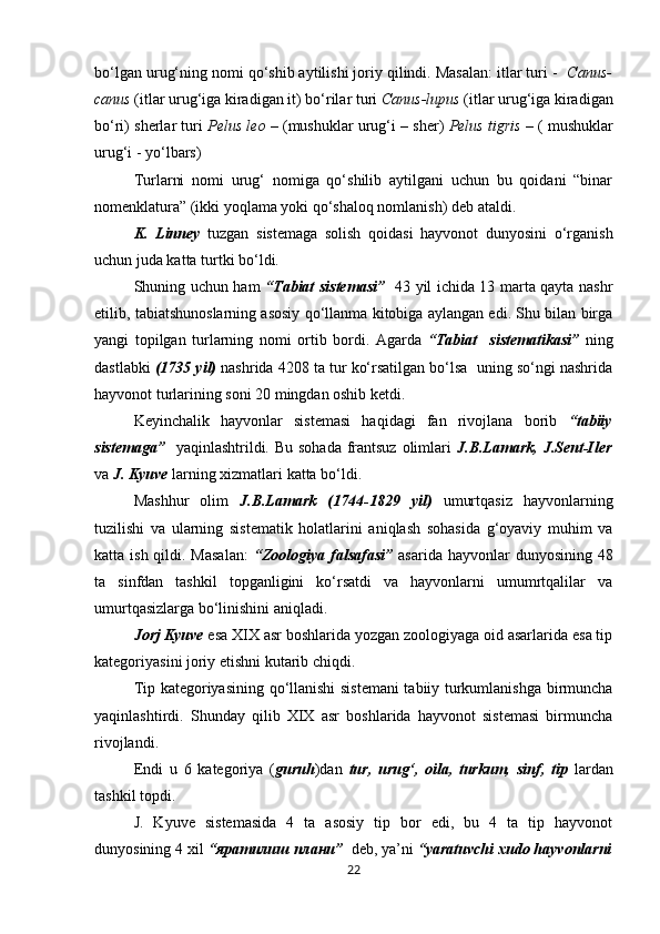 bo‘lgan urug‘ning nomi qo‘shib aytilishi joriy qilindi. Masalan: itlar turi -   C anus-
canus  (itlar urug‘iga kiradigan it) bo‘rilar turi  Canus-lupus  (itlar urug‘iga kiradigan
bo‘ri) sherlar turi   Pelus leo  – (mushuklar urug‘i – sher)   Pelus tigris  – ( mushuklar
urug‘i - yo‘lbars)
Turlarni   nomi   urug‘   nomiga   qo‘shilib   aytilgani   uchun   bu   qoidani   “binar
nomenklatura” (ikki yoqlama yoki qo‘shaloq nomlanish) deb ataldi.
  K.   Linney   tuzgan   sistemaga   solish   qoidasi   hayvonot   dunyosini   o‘rganish
uchun juda katta turtki bo‘ldi.
Shuning uchun ham   “Tabiat sistemasi”    43 yil ichida 13 marta qayta nashr
etilib, tabiatshunoslarning asosiy qo‘llanma kitobiga aylangan edi. Shu bilan birga
yangi   topilgan   turlarning   nomi   ortib   bordi.   Agarda   “Tabiat     sistematikasi”   ning
dastlabki  (1735 yil)  nashrida 4208 ta tur ko‘rsatilgan bo‘lsa  uning so‘ngi nashrida
hayvonot turlarining soni 20 mingdan oshib ketdi.
Keyinchalik   hayvonlar   sistemasi   haqidagi   fan   rivojlana   borib   “tabiiy
sistemaga”    yaqinlashtrildi. Bu sohada frantsuz olimlari   J.B.Lamark, J.Sent-Iler
va  J. Kyuve  larning xizmatlari katta bo‘ldi.
Mashhur   olim   J.B.Lamark   (1744-1829   yil)   umurtqasiz   hayvonlarning
tuzilishi   va   ularning   sistematik   holatlarini   aniqlash   sohasida   g‘oyaviy   muhim   va
katta ish qildi. Masalan:   “Zoologiya falsafasi”   asarida hayvonlar  dunyosining 48
ta   sinfdan   tashkil   topganligini   ko‘rsatdi   va   hayvonlarni   umumrtqalilar   va
umurtqasizlarga bo‘linishini aniqladi.
Jorj Kyuve  esa XIX asr boshlarida yozgan zoologiyaga oid asarlarida esa tip
kategoriyasini joriy etishni kutarib chiqdi.
Tip kategoriyasining qo‘llanishi sistemani tabiiy turkumlanishga birmuncha
yaqinlashtirdi.   Shunday   qilib   XIX   asr   boshlarida   hayvonot   sistemasi   birmuncha
rivojlandi.
Endi   u   6   kategoriya   ( guruh )dan   tur,   urug‘,   oila,   turkum,   sinf,   tiр   lardan
tashkil topdi.
J.   Kyuve   sistemasida   4   ta   asosiy   tip   bor   edi,   bu   4   ta   tip   hayvonot
dunyosining 4 xil  “яратилиш плани”   deb, ya’ni  “yaratuvchi xudo hayvonlarni
22 