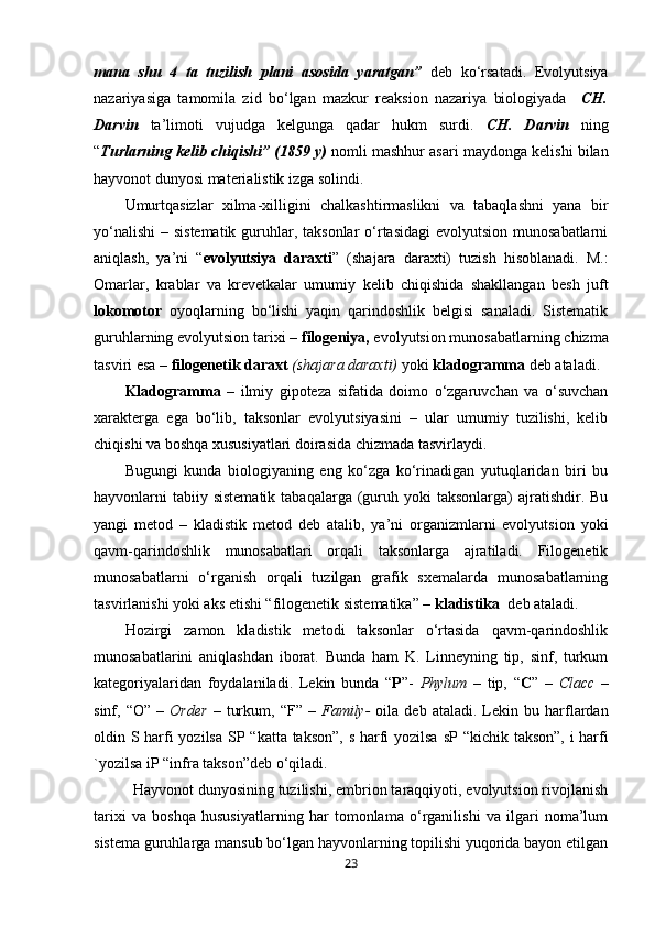 mana   shu   4   ta   tuzilish   plani   asosida   yaratgan”   deb   ko‘rsatadi.   Evolyutsiya
nazariyasiga   tamomila   zid   bo‘lgan   mazkur   reaksion   nazariya   biologiyada     CH.
Darvin   ta’limoti   vujudga   kelgunga   qadar   hukm   surdi.   CH.   Darvin   ning
“ Turlarning kelib chiqishi” (1859 y)  nomli mashhur asari maydonga kelishi bilan
hayvonot dunyosi materialistik izga solindi.
Umurtqasizlar   xilma-xilligini   chalkashtirmaslikni   va   tabaqlashni   yana   bir
yo‘nalishi  – sistematik guruhlar, taksonlar  o‘rtasidagi  evolyutsion munosabatlarni
aniqlash,   ya’ni   “ evolyutsiya   daraxti ”   (shajara   daraxti)   tuzish   hisoblanadi.   M.:
Omarlar,   krablar   va   krevetkalar   umumiy   kelib   chiqishida   shakllangan   besh   juft
lokomotor   oyoqlarning   bo‘lishi   yaqin   qarindoshlik   belgisi   sanaladi.   Sistematik
guruhlarning evolyutsion tarixi –  filogeniya,  evolyutsion munosabatlarning chizma
tasviri esa –  filogenetik daraxt  (shajara daraxti)   yoki  kladogramma  deb ataladi.
Kladogramma   –   ilmiy   gipoteza   sifatida   doimo   o‘zgaruvchan   va   o‘suvchan
xarakterga   ega   bo‘lib,   taksonlar   evolyutsiyasini   –   ular   umumiy   tuzilishi,   kelib
chiqishi va boshqa xususiyatlari doirasida chizmada tasvirlaydi.
Bugungi   kunda   biologiyaning   eng   ko‘zga   ko‘rinadigan   yutuqlaridan   biri   bu
hayvonlarni  tabiiy sistematik   tabaqalarga  (guruh yoki   taksonlarga)  ajratishdir. Bu
yangi   metod   –   kladistik   metod   deb   atalib,   ya’ni   organizmlarni   evolyutsion   yoki
qavm-qarindoshlik   munosabatlari   orqali   taksonlarga   ajratiladi.   Filogenetik
munosabatlarni   o‘rganish   orqali   tuzilgan   grafik   sxemalarda   munosabatlarning
tasvirlanishi yoki aks etishi “filogenetik sistematika” –  kladistika   deb ataladi.
Hozirgi   zamon   kladistik   metodi   taksonlar   o‘rtasida   qavm-qarindoshlik
munosabatlarini   aniqlashdan   iborat.   Bunda   ham   K.   Linneyning   tip,   sinf,   turkum
kategoriyalaridan   foydalaniladi.   Lekin   bunda   “ Р ”-   Phylum   –   tip,   “ С ”   –   Сlacc   –
sinf,  “O”   –   Order   –   turkum,   “F”  –   Family-   oila  deb   ataladi.   Lekin   bu  harflardan
oldin S harfi yozilsa   SP   “katta takson”, s harfi yozilsa   sP   “kichik takson”, i harfi
`yozilsa  iP  “infra takson”deb o‘qiladi.
Hayvonot dunyosining tuzilishi, embrion taraqqiyoti, evolyutsion rivojlanish
tarixi   va   boshqa   hususiyatlarning   har   tomonlama   o‘rganilishi   va   ilgari   noma’lum
sistema guruhlarga mansub bo‘lgan hayvonlarning topilishi yuqorida bayon etilgan
23 