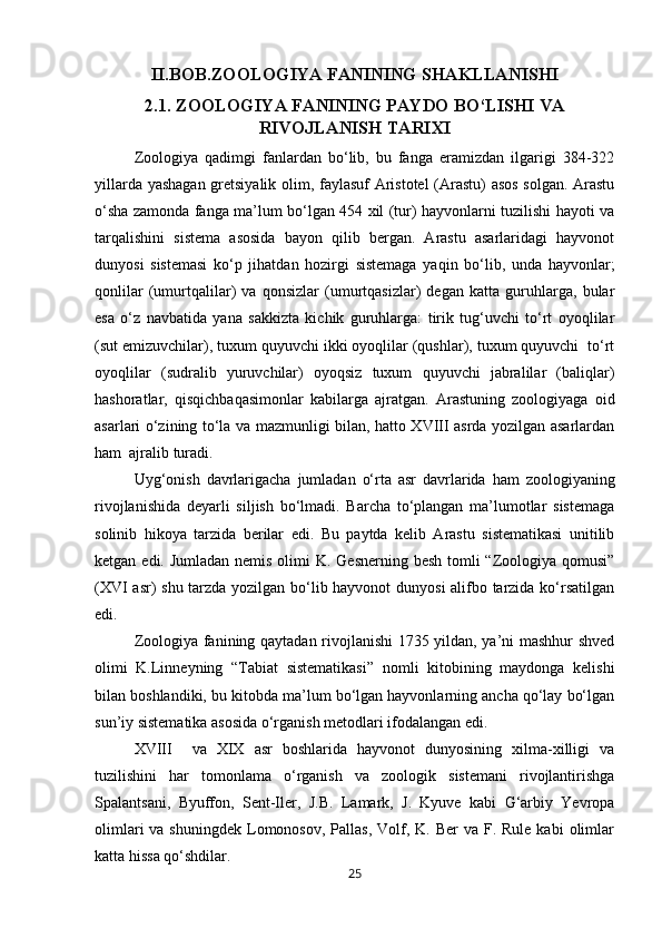 II.BOB.ZOOLOGIYA FANINING SHAKLLANISHI
2.1.  ZOOLOGIYA FANINING PAYDO BО‘LISHI VA
RIVOJLANISH TARIXI
Zoologiya   qadimgi   fanlardan   bо‘lib,   bu   fanga   eramizdan   ilgarigi   384-322
yillarda yashagan gretsiyalik olim, faylasuf Aristotel (Arastu)  asos solgan. Arastu
о‘sha zamonda fanga ma’lum bо‘lgan 454 xil (tur) hayvonlarni tuzilishi hayoti va
tarqalishini   sistema   asosida   bayon   qilib   bergan.   Arastu   asarlaridagi   hayvonot
dunyosi   sistemasi   kо‘p   jihatdan   hozirgi   sistemaga   yaqin   bо‘lib,   unda   hayvonlar;
qonlilar   (umurtqalilar)   va   qonsizlar   (umurtqasizlar)   degan   katta   guruhlarga,   bular
esa   о‘z   navbatida   yana   sakkizta   kichik   guruhlarga:   tirik   tug‘uvchi   tо‘rt   oyoqlilar
(sut emizuvchilar), tuxum quyuvchi ikki oyoqlilar (qushlar), tuxum quyuvchi  tо‘rt
oyoqlilar   (sudralib   yuruvchilar)   oyoqsiz   tuxum   quyuvchi   jabralilar   (baliqlar)
hashoratlar,   qisqichbaqasimonlar   kabilarga   ajratgan.   Arastuning   zoologiyaga   oid
asarlari о‘zining tо‘la va mazmunligi bilan, hatto XVIII asrda yozilgan asarlardan
ham  ajralib turadi.
Uyg‘onish   davrlarigacha   jumladan   о‘rta   asr   davrlarida   ham   zoologiyaning
rivojlanishida   deyarli   siljish   bо‘lmadi.   Barcha   tо‘plangan   ma’lumotlar   sistemaga
solinib   hikoya   tarzida   berilar   edi.   Bu   paytda   kelib   Arastu   sistematikasi   unitilib
ketgan edi. Jumladan nemis olimi K. Gesnerning besh tomli “Zoologiya qomusi”
(XVI asr) shu tarzda yozilgan bо‘lib hayvonot dunyosi alifbo tarzida kо‘rsatilgan
edi.
Zoologiya fanining qaytadan rivojlanishi 1735 yildan, ya’ni mashhur shved
olimi   K.Linneyning   “Tabiat   sistematikasi”   nomli   kitobining   maydonga   kelishi
bilan boshlandiki, bu kitobda ma’lum bо‘lgan hayvonlarning ancha qо‘lay bо‘lgan
sun’iy sistematika asosida о‘rganish metodlari ifodalangan edi.
XVIII     va   XIX   asr   boshlarida   hayvonot   dunyosining   xilma-xilligi   va
tuzilishini   har   tomonlama   о‘rganish   va   zoologik   sistemani   rivojlantirishga
Spalantsani,   Byuffon,   Sent-Iler,   J.B.   Lamark,   J.   Kyuve   kabi   G‘arbiy   Yevropa
olimlari   va shuningdek  Lomonosov,  Pallas,  Volf,  K. Ber  va  F. Rule  kabi   olimlar
katta hissa qо‘shdilar.
25 