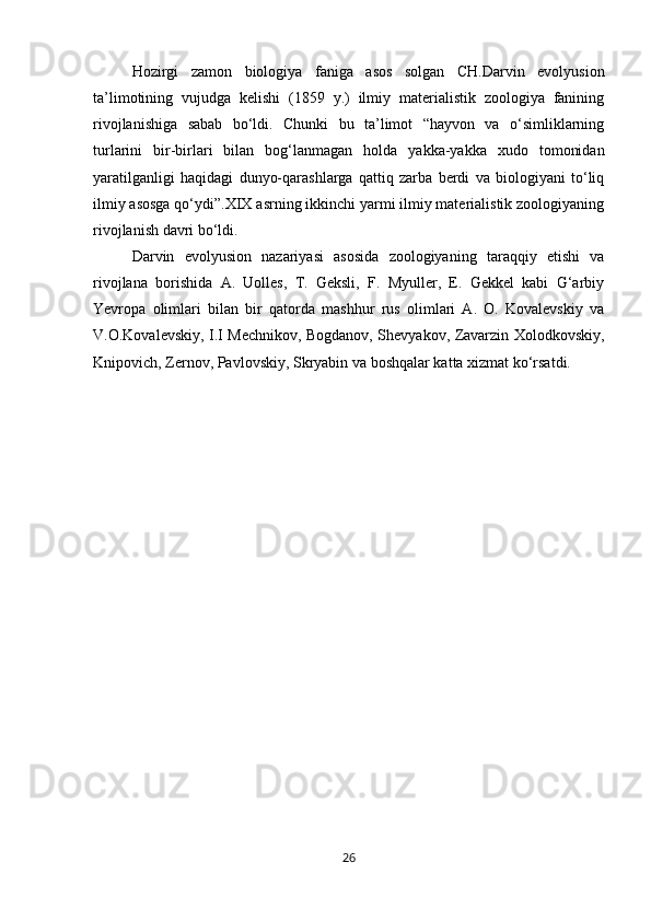 Hozirgi   zamon   biologiya   faniga   asos   solgan   CH.Darvin   evolyusion
ta’limotining   vujudga   kelishi   (1859   y.)   ilmiy   materialistik   zoologiya   fanining
rivojlanishiga   sabab   bо‘ldi.   Chunki   bu   ta’limot   “hayvon   va   о‘simliklarning
turlarini   bir-birlari   bilan   bog‘lanmagan   holda   yakka-yakka   xudo   tomonidan
yaratilganligi   haqidagi   dunyo-qarashlarga   qattiq   zarba   berdi   va   biologiyani   tо‘liq
ilmiy asosga qо‘ydi”.XIX asrning ikkinchi yarmi ilmiy materialistik zoologiyaning
rivojlanish davri bо‘ldi.
Darvin   evolyusion   nazariyasi   asosida   zoologiyaning   taraqqiy   etishi   va
rivojlana   borishida   A.   Uolles,   T.   Geksli,   F.   Myuller,   E.   Gekkel   kabi   G‘arbiy
Yevropa   olimlari   bilan   bir   qatorda   mashhur   rus   olimlari   A.   O.   Kovalevskiy   va
V.O.Kovalevskiy, I.I Mechnikov, Bogdanov, Shevyakov, Zavarzin Xolodkovskiy,
Knipovich, Zernov, Pavlovskiy, Skryabin va boshqalar katta xizmat kо‘rsatdi.
26 