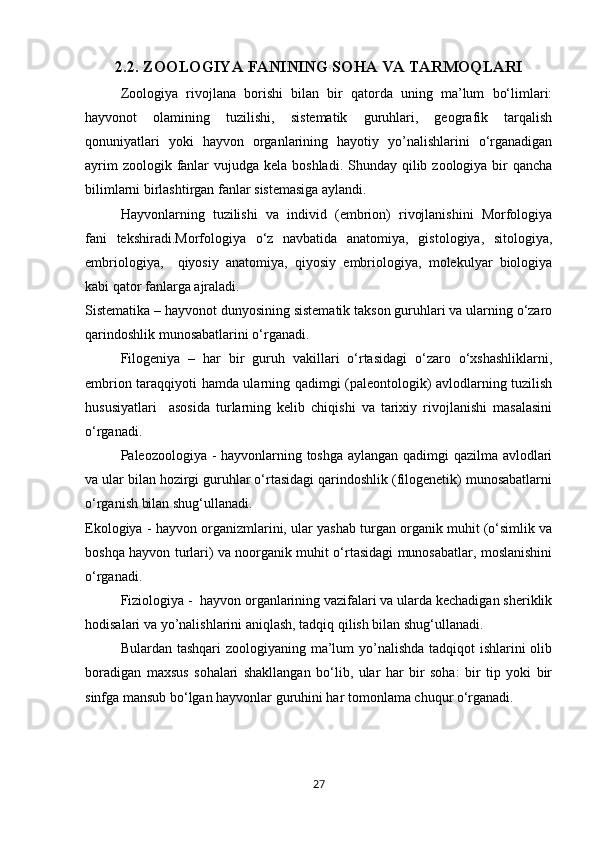 2.2.  ZOOLOGIYA FANINING SOHA VA TARMOQLARI
Zoologiya   rivojlana   borishi   bilan   bir   qatorda   uning   ma’lum   bо‘limlari:
hayvonot   olamining   tuzilishi,   sistematik   guruhlari,   geografik   tarqalish
qonuniyatlari   yoki   hayvon   organlarining   hayotiy   yo’nalishlarini   о‘rganadigan
ayrim  zoologik fanlar  vujudga kela boshladi.  Shunday  qilib zoologiya  bir  qancha
bilimlarni birlashtirgan fanlar sistemasiga aylandi.
Hayvonlarning   tuzilishi   va   individ   (embrion)   rivojlanishini   Morfologiya
fani   tekshiradi.Morfologiya   о‘z   navbatida   anatomiya,   gistologiya,   sitologiya,
embriologiya,     qiyosiy   anatomiya,   qiyosiy   embriologiya,   molekulyar   biologiya
kabi qator fanlarga ajraladi. 
Sistematika – hayvonot dunyosining sistematik takson guruhlari va ularning о‘zaro
qarindoshlik munosabatlarini о‘rganadi.
Filogeniya   –   har   bir   guruh   vakillari   о‘rtasidagi   о‘zaro   о‘xshashliklarni,
embrion taraqqiyoti hamda ularning qadimgi (paleontologik) avlodlarning tuzilish
hususiyatlari     asosida   turlarning   kelib   chiqishi   va   tarixiy   rivojlanishi   masalasini
о‘rganadi.
Paleozoologiya - hayvonlarning toshga aylangan qadimgi qazilma avlodlari
va ular bilan hozirgi guruhlar о‘rtasidagi qarindoshlik (filogenetik) munosabatlarni
о‘rganish bilan shug‘ullanadi.
Ekologiya - hayvon organizmlarini, ular yashab turgan organik muhit (о‘simlik va
boshqa hayvon turlari) va noorganik muhit о‘rtasidagi munosabatlar, moslanishini
о‘rganadi. 
Fiziologiya -  hayvon organlarining vazifalari va ularda kechadigan sheriklik
hodisalari va yo’nalishlarini aniqlash, tadqiq qilish bilan shug‘ullanadi.
Bulardan tashqari zoologiyaning ma’lum  yo’nalishda  tadqiqot ishlarini olib
boradigan   maxsus   sohalari   shakllangan   bо‘lib,   ular   har   bir   soha:   bir   tip   yoki   bir
sinfga mansub bо‘lgan hayvonlar guruhini har tomonlama chuqur о‘rganadi. 
27 