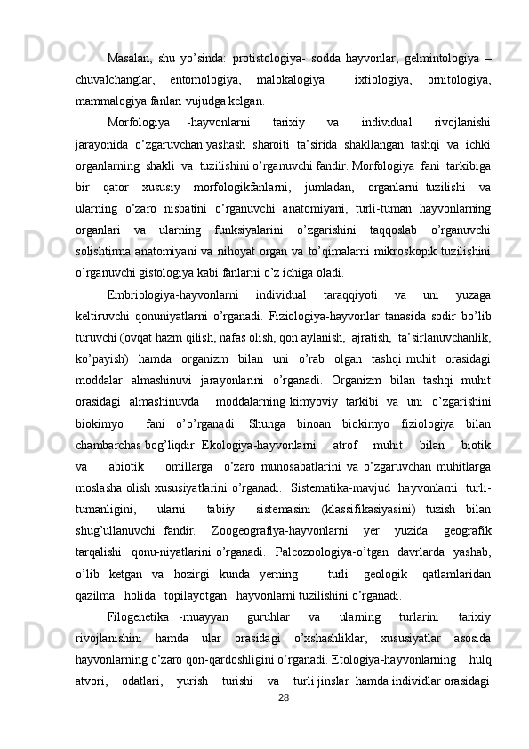 Masalan,   shu   yo’sinda:   protistologiya-   sodda   hayvonlar,   gelmintologiya   –
chuvalchanglar,   entomologiya,   malokalogiya     ixtiologiya,   ornitologiya,
mammalogiya fanlari vujudga kelgan. 
Morfologiya       -hayvonlarni         tarixiy         va         individual         rivojlanishi
jarayonida  o’zgaruvchan yashash  sharoiti  ta’sirida  shakllangan  tashqi  va  ichki
organlarning  shakli  va  tuzilishini o’rganuvchi fandir. Morfologiya  fani  tarkibiga
bir     qator     xususiy     morfologikfanlarni,     jumladan,     organlarni   tuzilishi     va
ularning   o’zaro   nisbatini   o’rganuvchi   anatomiyani,   turli-tuman   hayvonlarning
organlari     va     ularning     funksiyalarini     o’zgarishini     taqqoslab     o’rganuvchi
solishtirma  anatomiyani  va  nihoyat  organ  va  to’qimalarni  mikroskopik  tuzilishini
o’rganuvchi gistologiya kabi fanlarni o’z ichiga oladi. 
Embriologiya-hayvonlarni     individual     taraqqiyoti     va     uni     yuzaga
keltiruvchi   qonuniyatlarni   o’rganadi.   Fiziologiya-hayvonlar   tanasida   sodir   bo’lib
turuvchi (ovqat hazm qilish, nafas olish, qon aylanish,  ajratish,  ta’sirlanuvchanlik,
ko’payish)     hamda     organizm     bilan     uni     o’rab     olgan     tashqi   muhit     orasidagi
moddalar   almashinuvi    jarayonlarini    o’rganadi.   Organizm    bilan   tashqi    muhit
orasidagi    almashinuvda       moddalarning   kimyoviy   tarkibi    va   uni    o’zgarishini
biokimyo     fani   o’o’rganadi.   Shunga   binoan   biokimyo   fiziologiya   bilan
chambarchas bog’liqdir. Ekologiya-hayvonlarni       atrof       muhit       bilan       biotik
va         abiotik         omillarga     o’zaro   munosabatlarini   va   o’zgaruvchan   muhitlarga
moslasha olish xususiyatlarini o’rganadi.   Sistematika-mavjud   hayvonlarni   turli-
tumanligini,     ularni     tabiiy     sistemasini   (klassifikasiyasini)   tuzish   bilan
shug’ullanuvchi   fandir.     Zoogeografiya-hayvonlarni     yer     yuzida     geografik
tarqalishi     qonu-niyatlarini   o’rganadi.     Paleozoologiya-o’tgan     davrlarda     yashab,
o’lib     ketgan     va     hozirgi     kunda     yerning             turli       geologik       qatlamlaridan
qazilma   holida   topilayotgan   hayvonlarni tuzilishini o’rganadi. 
Filogenetika   -muayyan     guruhlar     va     ularning     turlarini     tarixiy
rivojlanishini   hamda   ular   orasidagi   o’xshashliklar,   xususiyatlar   asosida
hayvonlarning o’zaro qon-qardoshligini o’rganadi.  Etologiya-hayvonlarning    hulq
atvori,    odatlari,    yurish    turishi    va    turli jinslar  hamda individlar orasidagi
28 